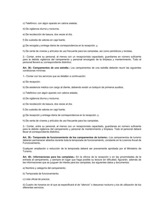 c) Telefónico, con algún aparato en cabina aislada;
d) De vigilancia diurna y nocturna;
e) De recolección de basura, dos veces al día;
f) De custodia de valores en caja fuerte;
g) De recogida y entrega diaria de correspondencia en la recepción; y,
h) De venta de víveres y artículos de uso frecuente para los campistas, así como periódicos y revistas.
2.- Contar, entre su personal, al menos con un recepcionista capacitado, guardianes en número suficiente
para la debida vigilancia del campamento y personal encargado de la limpieza y mantenimiento. Todo el
personal llevará su correspondiente distintivo.
Art. 38.- Campamentos de una estrella.- Los campamentos de una estrella deberán reunir las siguientes
condiciones mínimas:
1.- Contar con los servicios que se detallan a continuación:
a) De recepción;
b) De asistencia médica con cargo al cliente, debiendo existir un botiquín de primeros auxilios;
c) Telefónico con algún aparato con cabina aislada;
d) De vigilancia diurna y nocturna;
e) De recolección de basura, dos veces al día;
f) De custodia de valores en caja fuerte;
g) De recepción y entrega diaria de correspondencia en la recepción; y,
h) De venta de víveres y artículos de uso frecuente para los campistas.
2.- Contar, entre su personal, al menos con un recepcionista capacitado, guardianes en número suficiente
para la debida vigilancia del campamento y personal de mantenimiento y limpieza. Todo el personal deberá
llevar el correspondiente distintivo.
Art. 39.- Temporada de funcionamiento de los campamentos de turismo.- Los campamentos de turismo
deberán permanecer abiertos durante toda la temporada de funcionamiento, constante en la Licencia Anual de
Funcionamiento.
Cualquier ampliación o reducción de la temporada deberá ser previamente aprobada por el Ministerio de
Turismo.
Art. 40.- Informaciones para los campistas.- En la oficina de la recepción o en las proximidades de la
entrada al campamento, y siempre en lugar que haga posible su lectura sin dificultad, figurarán, además de
las informaciones que se juzguen de interés para los campistas, los siguientes datos y documentos:
a) Nombre y categoría del campamento;
b) Temporada de funcionamiento;
c) Lista oficial de precios;
d) Cuadro de horarios en el que se especificará el de “silencio” o descanso nocturno y los de utilización de los
diferentes servicios;
 
