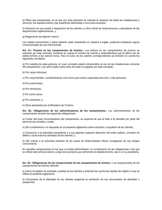 e) Plano del campamento, en el que con toda precisión se indicará la situación de todas las instalaciones y
servicios, los espacios libres y las superficies destinadas a zona para acampar;
f) Indicación de que existe a disposición de los clientes un libro oficial de reclamaciones y ejemplares de las
disposiciones reglamentarias; y,
g) Reglamento de régimen interno.
Los citados documentos y datos deberán estar redactados en español e inglés, pudiendo emplearse signos
convencionales de uso internacional.
Art. 41.- Precios en los campamentos de turismo.- Los precios en los campamentos de turismo se
cobrarán por días vencidos, teniendo en cuenta el número de noches y entendiéndose que el último día de
salida termina a las catorce horas. Para el cobro de los valores correspondientes se tomarán en cuenta los
siguientes conceptos:
a) Por estadía de cada persona, en cuyo concepto estará comprendido el uso de las instalaciones comunes
del campamento. Los niños hasta cuatro años de edad no pagarán por este concepto;
b) Por carpa individual;
c) Por carpa familiar, considerándose como tal la que tuviere capacidad para dos o más personas;
d) Por automóviles;
e) Por remolques;
f) Por coche cama;
g) Por autocares; y,
h) Otros aprobados por el Ministerio de Turismo.
Art. 42.- Obligaciones de los administradores de los campamentos.- Los administradores de los
campamentos tendrán las siguientes obligaciones:
a) Cuidar del buen funcionamiento del campamento, en especial de que el trato a la clientela por parte del
personal sea amable y cortés;
b) Dar cumplimiento a lo dispuesto en el presente reglamento sobre admisión o expulsión de los clientes;
c) Comunicar a la autoridad competente o a sus agentes cualquier alteración del orden público, comisión de
delitos o duda sobre la identidad de los clientes; y,
d) Dar cuenta a la autoridad sanitaria de los casos de enfermedades infecto contagiosas de que tengan
conocimiento.
En aquellos campamentos en los que no exista administrador, el cumplimiento de las obligaciones a las que
se refiere este artículo estará a cargo de la persona que administre el establecimiento, sea o no su propietaria.
Art. 43.- Obligaciones de los recepcionistas de los campamentos de turismo.- Los recepcionistas de los
campamentos de turismo deberán:
a) Llevar el registro de entradas y salidas de los clientes y extender las oportunas tarjetas de registro a que se
refiere el presente reglamento;
b) Cerciorarse de la identidad de los clientes exigiendo la exhibición de sus documentos de identidad o
pasaportes;
 