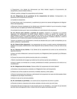 c) Proporcionar a los clientes las informaciones que éstos soliciten respecto al funcionamiento del
campamento y otras de interés turístico; y,
d) Recibir, guardar y entregar la correspondencia de los clientes.
Art. 44.- Obligaciones de los guardianes de los campamentos de turismo.- Corresponderá a los
guardianes de los campamentos de turismo:
a) Custodiar el campamento;
b) Cuidar el buen orden, funcionamiento y cumplimiento por parte de los clientes del Reglamento de Régimen
Interno del Campamento;
c) Reconocer el terreno desalojado por los clientes para comprobar el estado en que se encuentra y recoger,
si fuere del caso, los objetos que hubieren sido extraviados; y,
d) Las demás funciones que le ‘sean encomendadas por la administración del campamento.
Art. 45.- Normas sobre admisión y expulsión de usuarios.- Conforme a lo dispuesto en el presente
reglamento, los campamentos de turismo estarán abiertos al público en general. Sin embargo, sus
administradores no admitirán o podrán expulsar de los mismos, con el auxilio de los agentes de la fuerza
pública, si fuera preciso, a quienes incumplan las normas de convivencia, moralidad o decencia, o entren al
campamento con fin distinto al de realizar la actividad propia del mismo.
Tampoco se admitirán en los campamentos a menores de dieciséis años que no estén acompañados por sus
padres, profesores o representantes.
Art. 46.- Plazas de libre disposición.- Los campamentos de turismo no podrán reservar anticipadamente la
totalidad de sus plazas, debiendo tener a libre disposición de los clientes al menos un diez por ciento de las
mismas.
Art. 47.- Derechos de los clientes.- A los clientes de los campamentos de turismo se les reconocerá los
siguientes derechos:
a) Hacer uso de las instalaciones o servicios de acuerdo con el Reglamento Interno aprobado’ por el Ministerio
de Turismo;
b) Conocer los precios de los distintos servicios antes de su contratación;
c Recibir comprobantes de los pagos que realicen por los servicios que les sean prestados; y,
d) Exigir el respeto a la intimidad de su morada, prohibiéndose la entrada o permanencia en la misma sin su
consentimiento.
Art. 48.- Obligaciones de los clientes.- Quienes utilicen los campamentos de turismo deberán:
a) Someterse a las prescripciones constantes en el Reglamento Interno del Campamento;
b) Observar las normas usuales de convivencia, moralidad, decencia y orden público;
c) Poner en conocimiento de la Gerencia o administración del campamento los casos de enfermedades infecto
contagiosas de que tengan conocimiento; y,
d) Abonar el valor por los servicios prestados.
Art. 49.- Actividades no permitidas.- Los usuarios de los campamentos de turismo no podrán:
a) Perturbar el silencio o descanso de los demás campistas, entre las veinte y las ocho horas;
b) Encender todo tipo de fuego que no sea el propio para el uso doméstico y, en el caso de que estuviera
permitido dentro del reglamento interno, hacerlo fuera de los lugares autorizados para ello;
 