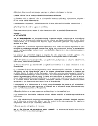 c) Introducir al campamento animales que supongan un peligro o molestia para los clientes;
d) Llevar cualquier tipo de armas u objetos que puedan causar accidentes;
e) Abandonar residuos o basuras fuera de los recipientes destinados para ello y, especialmente, arrojarlos a
los ríos, pozos, fuentes o vías públicas;
f) Introducir en el campamento a personas no alojadas en él sin previa autorización de la administración; y,
g) Tender prendas de vestir en lugares no permitidos.
El campista que contraviniere alguna de estas disposiciones podrá ser expulsado del campamento.
Sección 9
APARTAMENTOS
Art. 50.- Apartamentos.- Son apartamentos todos los establecimientos turísticos que de modo habitual
presten el servicio de alojamiento mediante precio. Se entiende que el alojamiento conlleva el uso y disfrute
del apartamento, con su correspondiente mobiliario, equipo, instalaciones y servicios, sin que se presten los
servicios de un hotel.
Los apartamentos se someterán al presente reglamento cuando presten servicios de alojamiento en forma
habitual y por períodos vacacionales, entendiéndose para el efecto que prestan servicios en forma habitual
cuando hagan publicidad por cualquier medio o cuando faciliten alojamiento en dos .o más ocasiones dentro
del mismo año.
Las personas que administren bloques o conjuntos de estos alojamientos deberán sujetarse a las
disposiciones previstas para los establecimientos hoteleros, cuando presten el servicio de comedor.
Art. 51.- Condiciones de los apartamentos.- Los apartamentos, cualquiera sea su categoría, deberán reunir,
como mínimo, las siguientes condiciones:
a) Personal de servicio que deberá incluir un vigilante con residencia en la propia edificación o en sus
inmediaciones;
b) Aquellos bloques o conjuntos de alojamiento que sean administrados en su totalidad o en diez o más de
sus unidades por una misma persona, y los de tres estrellas, deberán tener un servicio de recepción que
constituirá el centro de relación con los clientes, para efectos administrativos, asistenciales y de información.
Estará debidamente atendido por personal capacitado al que corresponderá llevar el registro de entrada de
clientes; cerciorarse de su identidad; recibir y guardar la correspondencia de los clientes hasta su entrega;
atender las llamadas telefónicas; custodiar las llaves de los alojamientos; resolver o tramitar las reclamaciones
de los clientes relativas al buen funcionamiento, conservación y limpieza, adoptando las medidas que sean
pertinentes. En esta dependencia estará el libro oficial de reclamaciones.
Cuando se trate de la administración de un bloque o conjunto integrado por menos de diez alojamientos o
estén clasificados como de dos o una estrella, el vigilante al que se refiere en la letra a) del presente artículo,
podrá asumir la responsabilidad del Recepcionista;
c) Existirá un teléfono en un lugar que permita su utilización por los clientes a toda hora;
d) La administración, directamente o mediante contrato, prestará el servicio de lavandería y limpieza de las
habitaciones;
e) En todas las habitaciones o conjuntos de alojamiento las instalaciones sanitarias y eléctricas, cualquiera
sea el sistema de funcionamiento, deberán reunir las condiciones técnicas exigidas por los organismos
competentes, evitando en todo caso ruidos y vibraciones; y,
f) Existirán aparatos extinguidores de incendios.
Art. 52.- Servicios de los apartamentos según categoría.- Los apartamentos deberán contar con los
siguientes servicios de acuerdo a su categoría:
 
