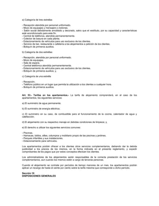 a) Categoría de tres estrellas
- Recepción atendida por personal uniformado.
- Mozo de equipajes y mensajero o botones.
- Salón social debidamente amoblado y decorado, salvo que el vestíbulo, por su capacidad y características
esté acondicionado para este fin.
- Central de teléfonos, atendida permanentemente.
- Colector de basura en cada planta.
- Estacionamiento de vehículos para uso exclusivo de los clientes.
- Servicio de bar, restaurante o cafetería a los alojamientos a petición de los clientes.
- Botiquín de primeros auxilios.
b) Categoría de dos estrellas:
- Recepción, atendida por personal uniformado.
- Mozo de equipajes.
- Sala de espera.
- Central telefónica atendida permanentemente.
- Estacionamiento de vehículos para uso exclusivo de los clientes.
- Botiquín de primeros auxilios; y,
c) Categoría de una estrella
- Recepción.
- Teléfono público en un lugar que permita la utilización a los clientes a cualquier hora.
- Botiquín de primeros auxilios.
Art. 53.- Tarifas en los apartamentos.- La tarifa de alojamiento comprenderá, en el caso de los
apartamentos, los siguientes servicios:
a) El suministro de agua permanente;
b) El suministro de energía eléctrica;
c) El suministro en su caso, de combustible para el funcionamiento de la cocina, calentador de agua y
calefacción;
d) El alojamiento con su respectivo menaje en debidas condiciones de limpieza; y,
e) El derecho a utilizar los siguientes servicios comunes:
- Piscinas.
- Hamacas, toldos, sillas, columpios y mobiliario propio de las piscinas y jardines.
- Parques infantiles y sus instalaciones.
- Estacionamiento para vehículos.
Los apartamentos podrán ofrecer a los clientes otros servicios complementarios, debiendo dar la debida
publicidad a los precios de los mismos, en la forma indicada en el presente reglamento, y expedir
comprobantes de los pagos que por estos conceptos efectúen los clientes.
Los administradores de los alojamientos serán responsables de la correcta prestación de los servicios
complementarios, aun cuando los mismos estén a cargo de terceras personas.
Cuando el alojamiento se contrate por períodos de tiempo menores de un mes, los apartamentos podrán
aplicar un recargo de hasta el veinte por ciento sobre la tarifa máxima que corresponde a dicho período.
Sección 10
DISPOSICIONES GENERALES
 
