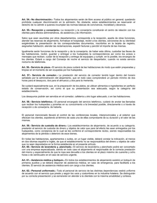 Art. 54.- No discriminación.- Todos los alojamientos serán de libre acceso al público en general, quedando
prohibida cualquier discriminación en la admisión. No obstante, estos establecimientos se reservarán el
derecho de no admitir a quienes incumplan las normas básicas de convivencia, moralidad y decencia.
Art. 55.- Recepción y conserjería.- La recepción y la conserjería constituirán el centro de relación con los
clientes para efectos administrativos, de asistencia y de información.
Salvo que sean asumidas por otros departamentos, corresponde a la recepción, aparte de otras funciones,
atender las reservas de alojamiento, formalizar el hospedaje, recibir a los clientes, cerciorarse de su identidad
exigiéndoles la presentación de los correspondientes documentos, inscribirlos en la tarjeta de registro,
asignarles habitación, atender las reclamaciones, expedir facturas y percibir el importe de las mismas.
Igualmente serán funciones de la recepción y de la conserjería, de haber esta última, custodiar las llaves de
las habitaciones, recibir, guardar y entregar a los huéspedes la correspondencia así como los avisos o
mensajes que reciban, cuidar de la recepción y entrega de equipajes y cumplir, en lo posible, los encargos de
los clientes. Estará a cargo del Conserje de noche el servicio de despertador, cuando no exista servicio
nocturno de telefonista.
Art. 56.- Servicio de pisos.- El servicio de pisos cuidará de las habitaciones de modo que estén preparadas y
limpias en el momento de ser ocupadas por los huéspedes.
Art. 57.- Servicio de comedor.- La prestación del servicio de comedor tendrá lugar dentro del horario
señalado por la administración del alojamiento, que en todo caso comprenderá un período mínimo de dos
horas para el desayuno, dos para el almuerzo y dos para la merienda.
Se cuidará especialmente que, en la preparación de los platos, se utilicen alimentos e ingredientes en perfecto
estado de conservación, así como el que su presentación sea adecuada, según la categoría del
establecimiento.
Los desayunos podrán ser servidos en el comedor, cafetería u otro lugar adecuado, o en las habitaciones.
Art. 58.- Servicio telefónico.- El personal encargado del servicio telefónico, cuidará de anotar las llamadas
que reciban los huéspedes y ponerlas en su conocimiento a la brevedad posible, directamente o a través de
recepción o de conserjería, de haberla.
El personal mencionado llevará el control de las conferencias locales, interprovinciales y al exterior que
efectúen los clientes, expidiendo al término de cada una de ellas comprobante de su duración y el valor de las
mismas.
Art. 59.- Servicio de custodia de dinero.- Los establecimientos de alojamiento, de acuerdo a su categoría.
prestarán el servicio de custodia de dinero y objetos de valor que para tal efecto les sean entregados por los
huéspedes, como constancia de lo cual se les conferirá el correspondiente recibo, siendo responsables los
alojamientos de la pérdida o deterioro de esos bienes.
En todas las habitaciones, apartamentos o suites, en un lugar visible, deberá constar la indicación, al menos
en dos idiomas español e inglés, de que el establecimiento no se responsabiliza del dinero u objetos de valor
que no sean depositados en la forma establecida en el presente artículo.
Art. 60.- Servicio de lavandería y. planchado.- El servicio de lavandería y planchado podrá ser concertado
con una empresa especializada, siendo en todo caso el alojamiento el responsable de la correcta prestación
del mismo y especialmente de que la ropa sea devuelta a los clientes en el plazo máximo de cuarenta y ocho
horas o de veinticuatro en el caso de servicio urgente.
Art. 61.- Asistencia médica y botiquín.- En todos los establecimientos de alojamiento existirá un botiquín de
primeros auxilios y se deberá disponer de asistencia médica, en caso de emergencia, para facilitarla a los
clientes. El servicio de asistencia médica será con cargo a los clientes.
Art. 62.- Personal uniformado.- Todo el personal de servicio de las distintas dependencias vestirá uniforme
de acuerdo con el servicio que preste y según los usos y costumbres en la industria hotelera. Se distinguirán
por su correcta presentación y se esmerarán en atender a la clientela con la máxima amabilidad y cortesía.
 