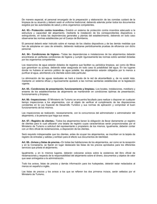 De manera especial, el personal encargado de la preparación y elaboración de las comidas cuidará de la
limpieza de su atuendo y deberá vestir el uniforme tradicional, debiendo además portar todos los documentos
exigidos por las autoridades de salud y otros organismos competentes.
Art. 63.- Protección contra incendios.- Existirá un sistema de protección contra incendios adecuado a la
estructura y capacidad del alojamiento, mediante la instalación de los correspondientes dispositivos o
extinguidores, en todas las dependencias generales y plantas del establecimiento, debiendo en todo caso
observarse las normas establecidas por el Cuerpo de Bomberos.
El personal deberá estar instruido sobre el manejo de los citados dispositivos y de las demás medidas que
han de adoptarse en caso de siniestro, debiendo realizarse periódicamente pruebas de eficiencia con dicho
personal.
Art. 64.- Condiciones de higiene.- Todas las dependencias e instalaciones de los alojamientos deberán
encontrarse en perfectas condiciones de higiene y cumplir rigurosamente las normas sobre sanidad dictadas
por los organismos competentes.
Los reservorios de agua estarán dotados de registros que faciliten su periódica limpieza, así como de filtros
que garanticen su pureza, debiendo estar asegurada en todo caso la potabilidad del agua. En los lugares
donde no hubiera el servicio público de agua potable, los alojamientos estarán obligados por lo menos a
purificar el agua, advirtiendo a la clientela sobre este particular.
La eliminación de las aguas residuales se hará a través de la red de alcantarillado y, de no existir ésta,
mediante un sistema eficaz y rigurosamente ajustado a las normas sanitarias establecidas en la legislación
vigente.
Art. 65.- Condiciones de presentación, funcionamiento y limpieza.- Los locales, instalaciones, mobiliario y
enseres de los establecimientos de alojamiento se mantendrán en condiciones óptimas de presentación,
funcionamiento y limpieza.
Art. 66.- Inspecciones.- El Ministerio de Turismo se encuentra facultado para realizar o disponer en cualquier
tiempo inspecciones a los alojamientos, con el objeto de verificar el cumplimiento de las disposiciones
constantes en la Ley Especial de Desarrollo Turístico y sus normas de aplicación y comprobar el buen
funcionamiento de los mismos.
Las inspecciones se realizarán, necesariamente, con la concurrencia del administrador o administrador del
alojamiento, o la persona que haga sus veces.
Art. 67.- Registro de clientes.- Todos los alojamientos tienen la obligación de llevar diariamente un registro
de clientes para lo cual utilizarán una tarjeta de registro cuyas características serán proporcionadas por el
Ministerio de Turismo a solicitud del representante o propietario de los mismos. Igualmente, deberán contar
con un libro oficial de reclamaciones, a disposición de los clientes.
Será requisito indispensable que los clientes, antes de ocupar los alojamientos, se inscriban en la tarjeta de
registro de entradas y salidas y exhiban para el efecto sus documentos de identidad.
Art. 68.- Avisos y listas de precios.- En todas las habitaciones de los alojamientos, así como en la recepción
y en la Conserjería, se fijarán en lugar destacado las listas de los precios aprobados para los diferentes
servicios que presta el alojamiento.
Igualmente, y en lo mismos lugares, deberán colocarse avisos sobre la existencia del libro oficial de
reclamaciones y respecto de la responsabilidad del alojamiento sobre el dinero, documentos y objetos de valor
que sean entregados a la administración.
Todo los avisos, listas de precios y demás información para los huéspedes, deberán estar redactados al
menos en español e inglés.
Las listas de precios y los avisos a los que se refieren los dos primeros incisos, serán sellados por el
Ministerio de Turismo.
 