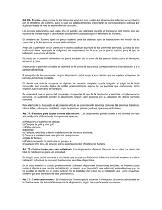 Art. 69.- Precios.- Los precios de los diferentes servicios que presten los alojamientos deberán ser aprobados
por el Ministerio de Turismo, para lo cual los establecimientos presentarán la correspondiente solicitud por
duplicado hasta el mes de septiembre de cada año.
Los precios autorizados para cada año no podrán ser alterados durante el transcurso del mismo sino por
razones de fuerza mayor o caso fortuito debidamente aceptadas por el Ministerio de Turismo.
El Ministerio de Turismo fijará un precio máximo para los distintos tipos de habitaciones en función de su
capacidad y de los servicios de que estén dotadas.
Antes de la admisión de un cliente se le deberá notificar el precio de los diferentes servicios. La falta de esta
notificación lleva aparejada la obligación del alojamiento de facturar por el precio mínimo para el tipo de
habitación que ocupe el cliente.
El precio de la pensión alimenticia no podrá exceder de la suma de los precios fijados para el desayuno,
almuerzo y cena.
El precio de la pensión completa se obtendrá de la suma de los precios correspondientes a la habitación y a la
pensión alimenticia.
A excepción de las pensiones, ningún alojamiento podrá exigir a sus clientes que se sujeten al régimen de
pensión alimenticia completa.
El cliente que solicite acogerse al régimen de pensión completa, queda obligado al pago de la tarifa
convenida, aun cuando dejare de utilizar ocasionalmente alguno de los servicios que comprende- dicho
régimen, salvo convenio en contrario.
Se entenderá que el precio del hospedaje comprende el uso de la habitación y servicios complementarios
comunes, no pudiendo percibir el alojamiento ningún valor adicional por la utilización de dichos servicios
comunes.
Para efecto de lo dispuesto en el presente artículo se considerarán servicios comunes las piscinas, hamacas,
toldos, sillas, columpios, mobiliario propio de piscinas, playas, jardines y parques particulares.
Art. 70.- Facultad para cobrar valores adicionales.- Los alojamientos podrán cobrar a los clientes un valor
adicional por la utilización de los siguientes servicios:
a) Peluquería y salones de belleza;
b) Campos de golf y mini golf;
c) Pistas de tenis;
d) Boleras;
e) Telequis, telesillas y demás instalaciones de montaña similares;
f) Campos e instalaciones para práctica de equitación;
g) Sala de fiestas;
h) Estacionamiento de vehículos en garajes; e,
i) Cualquier otro tipo, de servicio, previa autorización del Ministerio de Turismo.
Art. 71.- Habitaciones para uso individual.- Los alojamientos deberán disponer de un diez por ciento del
total de habitaciones para uso individual.
En ningún caso podrá cobrarse a un cliente que ocupa una habitación doble una cantidad superior a la de la
habitación individual de no existir habitaciones sencillas disponibles.
En el caso anterior y cuando posteriormente .hubieren disponibles habitaciones sencillas, el hotelero podrá
invitar al cliente a que cambie de habitación, poniendo a su disposición una individual, entendiéndose que, de
no aceptar el cliente se le podrá facturar por la totalidad del precio de la habitación que viene ocupando,
siempre que sea advertido de esta circunstancia.
Art. 72.- Camas adicionales.- El Ministerio de Turismo podrá autorizar la instalación de camas adicionales en
las habitaciones de los establecimientos de alojamiento, según las superficies de las mismas.
 