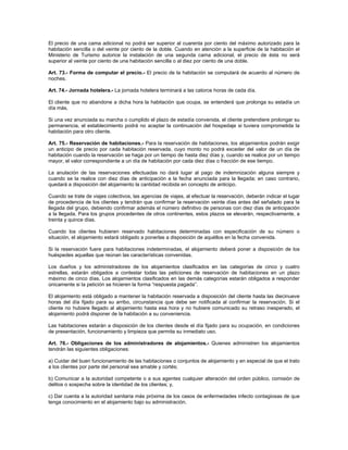 El precio de una cama adicional no podrá ser superior al cuarenta por ciento del máximo autorizado para la
habitación sencilla o del veinte por ciento de la doble. Cuando en atención a la superficie de la habitación el
Ministerio de Turismo autorice la instalación de una segunda cama adicional, el precio de ésta no será
superior al veinte por ciento de una habitación sencilla o al diez por ciento de una doble.
Art. 73.- Forma de computar el precio.- El precio de la habitación se computará de acuerdo al número de
noches.
Art. 74.- Jornada hotelera.- La jornada hotelera terminará a las catorce horas de cada día.
El cliente que no abandone a dicha hora la habitación que ocupa, se entenderá que prolonga su estadía un
día más.
Si una vez anunciada su marcha o cumplido el plazo de estadía convenida, el cliente pretendiere prolongar su
permanencia, el establecimiento podrá no aceptar la continuación del hospedaje si tuviera comprometida la
habitación para otro cliente.
Art. 75.- Reservación de habitaciones.- Para la reservación de habitaciones, los alojamientos podrán exigir
un anticipo de precio por cada habitación reservada, cuyo monto no podrá exceder del valor de un día de
habitación cuando la reservación se haga por un tiempo de hasta diez días y, cuando se realice por un tiempo
mayor, el valor correspondiente a un día de habitación por cada diez días o fracción de ese tiempo.
La anulación de las reservaciones efectuadas no dará lugar al pago de indemnización alguna siempre y
cuando se la realice con diez días de anticipación a la fecha anunciada para la llegada; en caso contrario,
quedará a disposición del alojamiento la cantidad recibida en concepto de anticipo.
Cuando se trate de viajes colectivos, las agencias de viajes, al efectuar la reservación, deberán indicar el lugar
de procedencia de los clientes y tendrán que confirmar la reservación veinte días antes del señalado para la
llegada del grupo, debiendo confirmar además el número definitivo de personas con diez días de anticipación
a la llegada. Para los grupos procedentes de otros continentes, estos plazos se elevarán, respectivamente, a
treinta y quince días.
Cuando los clientes hubieren reservado habitaciones determinadas con especificación de su número o
situación, el alojamiento estará obligado a ponerlas a disposición de aquéllos en la fecha convenida.
Si la reservación fuere para habitaciones indeterminadas, el alojamiento deberá poner a disposición de los
huéspedes aquellas que reúnan las características convenidas.
Los dueños y los administradores de los alojamientos clasificados en las categorías de cinco y cuatro
estrellas, estarán obligados a contestar todas las peticiones de reservación de habitaciones en un plazo
máximo de cinco días. Los alojamientos clasificados en las demás categorías estarán obligados a responder
únicamente si la petición se hicieren la forma “respuesta pagada”.
El alojamiento está obligado a mantener la habitación reservada a disposición del cliente hasta las diecinueve
horas del día fijado para su arribo, circunstancia que debe ser notificada al confirmar la reservación. Si el
cliente no hubiere llegado al alojamiento hasta esa hora y no hubiere comunicado su retraso inesperado, el
alojamiento podrá disponer de la habitación a su conveniencia.
Las habitaciones estarán a disposición de los clientes desde el día fijado para su ocupación, en condiciones
de presentación, funcionamiento y limpieza que permita su inmediato uso.
Art. 76.- Obligaciones de los administradores de alojamientos.- Quienes administren los alojamientos
tendrán las siguientes obligaciones:
a) Cuidar del buen funcionamiento de las habitaciones o conjuntos de alojamiento y en especial de que el trato
a los clientes por parte del personal sea amable y cortés;
b) Comunicar a la autoridad competente o a sus agentes cualquier alteración del orden público, comisión de
delitos o sospecha sobre la identidad de los clientes; y,
c) Dar cuenta a la autoridad sanitaria más próxima de los casos de enfermedades infecto contagiosas de que
tenga conocimiento en el alojamiento bajo su administración.
 