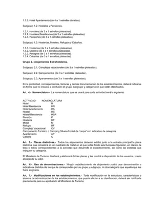 1.1.3. Hotel Apartamento (de 4 a 1 estrellas doradas).
Subgrupo 1.2. Hostales y Pensiones.
1.2.1. Hostales (de 3 a 1 estrellas plateadas).
1.2.2. Hostales Residencias (de 3 a 1 estrellas plateadas).
1.2.3. Pensiones (de 3 a 1 estrellas plateadas).
Subgrupo 1.3. Hosterías, Moteles, Refugios y Cabañas.
1.3.1. Hosterías (de 3 a 1 estrellas plateadas).
1.3.2. Moteles (de 3 a 1 estrellas plateadas).
1.3.3. Refugios (de 3 a 1 estrellas plateadas).
1.3.4. Cabañas (de 3 a 1 estrellas plateadas).
Grupo 2.- Alojamientos Extrahoteleros.
Subgrupo 2.1. Complejos vacacionales (de 3 a 1 estrellas plateadas).
Subgrupo 2.2. Campamentos (de 3 a 1 estrellas plateadas).
Subgrupo 2.3. Apartamentos (de 3 a 1 estrellas plateadas).
En la publicidad, correspondencia, facturas y demás documentación de los establecimientos, deberá indicarse
en forma que no induzca a confusión el grupo, subgrupo y categoría en que están clasificados.
Art. 4.- Nomenclatura.- La nomenclatura que se usará para cada actividad será la siguiente:
ACTIVIDAD NOMENCLATURA
Hotel H
Hotel Residencia HR
Hotel Apartamento HA
Hostal HS
Hostal Residencia HSR
Pensión P
Hostería HT
Motel M
Refugio RF
Complejo Vacacional CV
Campamento Turístico o Camping Silueta frontal de “carpa” con indicativo de categoría
Apartamento AP
Cabaña C
Art. 5.- Placas distintivas.- Todos los alojamientos deberán exhibir junto a la entrada principal la placa
distintiva que consistirá en un cuadrado de metal en el que sobre fondo azul turquesa figurarán, en blanco, la
letra o letras correspondientes a la actividad que desarrolle el establecimiento, así como las estrellas que
indiquen su categoría.
El Ministerio de Turismo diseñará y elaborará dichas placas y las pondrá a disposición de los usuarios, previo
al pago de su valor.
Art. 6.- Uso de denominaciones.- Ningún establecimiento de alojamiento podrá usar denominación o
indicativos distintos de los que le correspondan por su grupo y subgrupo, ni otra categoría que aquella que les
fuera asignada.
Art. 7.- Modificaciones en los establecimientos.- Toda modificación en la estructura, características o
sistema de administración de los establecimientos, que pueda afectar a su clasificación, deberá ser notificada
previamente para su aprobación al Ministerio de Turismo.
 