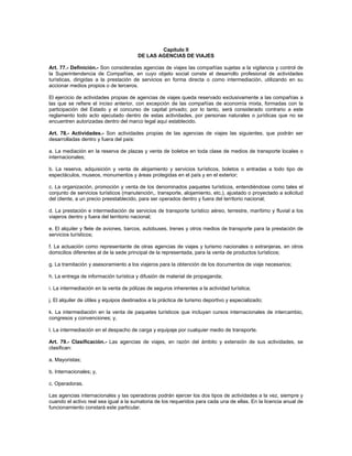 Capítulo II
DE LAS AGENCIAS DE VIAJES
Art. 77.- Definición.- Son consideradas agencias de viajes las compañías sujetas a la vigilancia y control de
la Superintendencia de Compañías, en cuyo objeto social conste el desarrollo profesional de actividades
turísticas, dirigidas a la prestación de servicios en forma directa o como intermediación, utilizando en su
accionar medios propios o de terceros.
El ejercicio de actividades propias de agencias de viajes queda reservado exclusivamente a las compañías a
las que se refiere el inciso anterior, con excepción de las compañías de economía mixta, formadas con la
participación del Estado y el concurso de capital privado; por lo tanto, será considerado contrario a este
reglamento todo acto ejecutado dentro de estas actividades, por personas naturales o jurídicas que no se
encuentren autorizadas dentro del marco legal aquí establecido.
Art. 78.- Actividades.- Son actividades propias de las agencias de viajes las siguientes, que podrán ser
desarrolladas dentro y fuera del país:
a. La mediación en la reserva de plazas y venta de boletos en toda clase de medios de transporte locales o
internacionales;
b. La reserva, adquisición y venta de alojamiento y servicios turísticos, boletos o entradas a todo tipo de
espectáculos, museos, monumentos y áreas protegidas en el país y en el exterior;
c. La organización, promoción y venta de los denominados paquetes turísticos, entendiéndose como tales el
conjunto de servicios turísticos (manutención,. transporte, alojamiento, etc.), ajustado o proyectado a solicitud
del cliente, a un precio preestablecido, para ser operados dentro y fuera del territorio nacional;
d. La prestación e intermediación de servicios de transporte turístico aéreo, terrestre, marítimo y fluvial a los
viajeros dentro y fuera del territorio nacional;
e. El alquiler y flete de aviones, barcos, autobuses, trenes y otros medios de transporte para la prestación de
servicios turísticos;
f. La actuación como representante de otras agencias de viajes y turismo nacionales o extranjeras, en otros
domicilios diferentes al de la sede principal de la representada, para la venta de productos turísticos;
g. La tramitación y asesoramiento a los viajeros para la obtención de los documentos de viaje necesarios;
h. La entrega de información turística y difusión de material de propaganda;
i. La intermediación en la venta de pólizas de seguros inherentes a la actividad turística;
j. El alquiler de útiles y equipos destinados a la práctica de turismo deportivo y especializado;
k. La intermediación en la venta de paquetes turísticos que incluyan cursos internacionales de intercambio,
congresos y convenciones; y,
l. La intermediación en el despacho de carga y equipaje por cualquier medio de transporte.
Art. 79.- Clasificación.- Las agencias de viajes, en razón del ámbito y extensión de sus actividades, se
clasifican:
a. Mayoristas;
b. Internacionales; y,
c. Operadoras.
Las agencias internacionales y las operadoras podrán ejercer los dos tipos de actividades a la vez, siempre y
cuando el activo real sea igual a la sumatoria de los requeridos para cada una de ellas. En la licencia anual de
funcionamiento constará este particular.
 