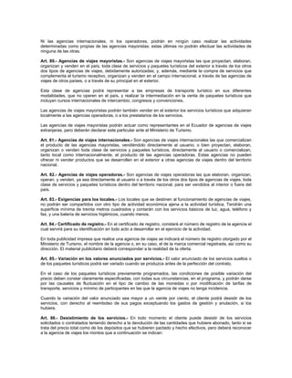 Ni las agencias internacionales, ni los operadores, podrán en ningún caso realizar las actividades
determinadas como propias de las agencias mayoristas; estas últimas no podrán efectuar las actividades de
ninguna de las otras.
Art. 80.- Agencias de viajes mayoristas.- Son agencias de viajes mayoristas las que proyectan, elaboran,
organizan y venden en el país, toda clase de servicios y paquetes turísticos del exterior a través de los otros
dos tipos de agencias de viajes, debidamente autorizadas; y, además, mediante la compra de servicios que
complementa el turismo receptivo, organizan y venden en el campo internacional, a través de las agencias de
viajes de otros países, o a través de su principal en el exterior.
Esta clase de agencias podrá representar a las empresas de transporte turístico en sus diferentes
modalidades, que no operen en el país, y realizar la intermediación en la venta de paquetes turísticos que
incluyan cursos internacionales de intercambio, congresos y convenciones.
Las agencias de viajes mayoristas podrán también vender en el exterior los servicios turísticos que adquieran
localmente a las agencias operadoras, o a los prestatarios de los servicios.
Las agencias de viajes mayoristas podrán actuar como representantes en el Ecuador de agencias de viajes
extranjeras, pero deberán declarar este particular ante el Ministerio de Turismo.
Art. 81.- Agencias de viajes internacionales.- Son agencias de viajes internacionales las que comercializan
el producto de las agencias mayoristas, vendiéndolo directamente al usuario; o bien proyectan, elaboran,
organizan o venden toda clase de servicios y paquetes turísticos, directamente al usuario o comercializan,
tanto local como internacionalmente, el producto dé las agencias operadoras. Estas agencias no pueden
ofrecer ni vender productos que se desarrollen en el exterior a otras agencias de viajes dentro del territorio
nacional.
Art. 82.- Agencias de viajes operadoras.- Son agencias de viajes operadoras las que elaboran, organizan,
operan. y venden, ya sea directamente al usuario o a través de los otros dos tipos de agencias de viajes, toda
clase de servicios y paquetes turísticos dentro del territorio nacional, para ser vendidos al interior o fuera del
país.
Art. 83.- Exigencias para los locales.- Los locales que se destinen al funcionamiento de agencias de viajes,
no podrán ser compartidos con otro tipo de actividad económica ajena a la actividad turística. Tendrán una
superficie mínima de treinta metros cuadrados y contarán con los servicios básicos de luz, agua, teléfono y
fax, y una batería de servicios higiénicos, cuando menos.
Art. 84.- Certificado de registro.- En el certificado de registro, constará el número de registro de la agencia el
cual servirá para su identificación en todo acto a desarrollar en el ejercicio de la actividad.
En toda publicidad impresa que realice una agencia de viajes se indicará el número de registro otorgado por el
Ministerio de Turismo, el nombre de la agencia o, en su caso, el de la marca comercial registrada, así como su
dirección. El material publicitario deberá corresponder a la realidad de la oferta.
Art. 85.- Variación en los valores anunciados por servicios.- El valor anunciado de los servicios sueltos o
de los paquetes turísticos podrá ser variado cuando se produzca antes de la perfección del contrato.
En el caso de los paquetes turísticos previamente programados, las condiciones de posible variación del
precio deben constar claramente especificadas, con todas sus circunstancias, en el programa, y podrán darse
por las causales de fluctuación en el tipo de cambio de las monedas o por modificación de tarifas de
transporte, servicios y mínimo de participantes en las que la agencia de viajes no tenga incidencia.
Cuando la variación del valor anunciado sea mayor a un veinte por ciento, el cliente podrá desistir de los
servicios, con derecho al reembolso de sus pagos exceptuando los gastos de gestión y anulación, si los
hubiere.
Art. 86.- Desistimiento de los servicios.- En todo momento el cliente puede desistir de los servicios
solicitados o contratados teniendo derecho a la devolución de las cantidades que hubiere abonado, tanto si se
trata del precio total como de los depósitos que se hubieren pactado y hecho efectivos, pero deberá reconocer
a la agencia de viajes los montos que a continuación se indican:
 