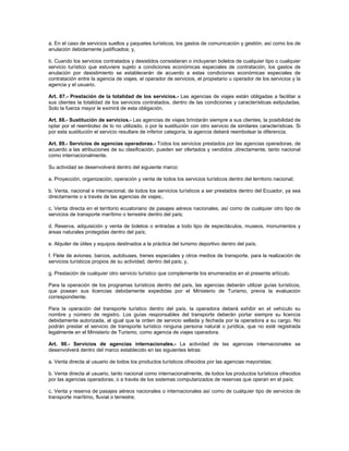 a. En el caso de servicios sueltos y paquetes turísticos, los gastos de comunicación y gestión, así como los de
anulación debidamente justificados; y,
b. Cuando los servicios contratados y desistidos consistieran o incluyeran boletos de cualquier tipo o cualquier
servicio turístico que estuviere sujeto a condiciones económicas especiales de contratación, los gastos de
anulación por desistimiento se establecerán de acuerdo a estas condiciones económicas especiales de
contratación entre la agencia de viajes, el operador de servicios, el propietario u operador de los servicios y la
agencia y el usuario.
Art. 87.- Prestación de la totalidad de los servicios.- Las agencias de viajes están obligadas a facilitar a
sus clientes la totalidad de los servicios contratados, dentro de las condiciones y características estipuladas.
Solo la fuerza mayor le eximirá de esta obligación.
Art. 88.- Sustitución de servicios.- Las agencias de viajes brindarán siempre a sus clientes, la posibilidad de
optar por el reembolso de lo no utilizado, o por la sustitución con otro servicio de similares características. Si
por esta sustitución el servicio resultare de inferior categoría, la agencia deberá reembolsar la diferencia.
Art. 89.- Servicios de agencias operadoras.- Todos los servicios prestados por las agencias operadoras, de
acuerdo a las atribuciones de su clasificación, pueden ser ofertados y vendidos ,directamente, tanto nacional
como internacionalmente.
Su actividad se desenvolverá dentro del siguiente marco:
a. Proyección, organización, operación y venta de todos los servicios turísticos dentro del territorio nacional;
b. Venta, nacional e internacional, de todos los servicios turísticos a ser prestados dentro del Ecuador, ya sea
directamente o a través de las agencias de viajes;.
c. Venta directa en el territorio ecuatoriano de pasajes aéreos nacionales, así como de cualquier otro tipo de
servicios de transporte marítimo o terrestre dentro del país;
d. Reserva, adquisición y venta de boletos o entradas a todo tipo de espectáculos, museos, monumentos y
áreas naturales protegidas dentro del país;
e. Alquiler de útiles y equipos destinados a la práctica del turismo deportivo dentro del país;
f. Flete de aviones, barcos, autobuses, trenes especiales y otros medios de transporte, para la realización de
servicios turísticos propios de su actividad, dentro del país; y,
g. Prestación de cualquier otro servicio turístico que complemente los enumerados en el presente artículo.
Para la operación de los programas turísticos dentro del país, las agencias deberán utilizar guías turísticos,
que posean sus licencias debidamente expedidas por el Ministerio de Turismo, previa la evaluación
correspondiente.
Para la operación del transporte turístico dentro del país, la operadora deberá exhibir en el vehículo su
nombre y número de registro. Los guías responsables del transporte deberán portar siempre su licencia
debidamente autorizada, al igual que la orden de servicio sellada y fechada por la operadora a su cargo. No
podrán prestar el servicio de transporte turístico ninguna persona natural o jurídica, que no esté registrada
legalmente en el Ministerio de Turismo, como agencia de viajes operadora.
Art. 90.- Servicios de agencias internacionales.- La actividad de las agencias internacionales se
desenvolverá dentro del marco establecido en las siguientes letras:
a. Venta directa al usuario de todos los productos turísticos ofrecidos por las agencias mayoristas;
b. Venta directa al usuario, tanto nacional como internacionalmente, de todos los productos turísticos ofrecidos
por las agencias operadoras, o a través de los sistemas computarizados de reservas que operan en el país;
c. Venta y reserva de pasajes aéreos nacionales o internacionales así como de cualquier tipo de servicios de
transporte marítimo, fluvial o terrestre;
 