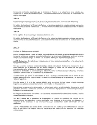 Funcionarán en hoteles, clasificados por el Ministerio de Turismo en la categoría de cinco estrellas, que
cuenten con un mínimo de cien habitaciones. La inversión mínima inicial del casino será de cuatrocientos mil
dólares americanos.
ZONA II
Las capitales provinciales (excepto Quito, Guayaquil y las capitales de las provincias de la Amazonia).
En hoteles clasificados por el Ministerio de Turismo en las categorías de cinco y cuatro estrellas, que cuenten
con un mínimo de sesenta habitaciones. La inversión mínima inicial del casino será de doscientos mil dólares
americanos.
ZONA III
En las capitales de la Amazonia y el resto de ciudades del país:
En hoteles clasificados por el Ministerio de Turismo en las categorías, de cinco y cuatro estrellas, que cuenten
con un mínimo de cincuenta habitaciones. La inversión mínima inicial del casino será de ciento cincuenta mil
dólares.
ZONA IV
Provincia de Galápagos y mar territorial:
Podrán instalarse casinos y salas de juegos (bingo-mecánicos) únicamente en embarcaciones dedicadas al
transporte turístico de pasajeros (cruceros turísticos) en la zona insular (Galápagos) y el mar territorial,
siempre y cuando éstas tengan un mínimo . de 40 cabinas dobles para alojamiento de pasajeros.
Art. 95.- Categorías.- En razón de sus instalaciones y servicios, los casinos se clasifican en las categorías de
lujo y primera categoría.
Para que un casino pueda ser considerado de lujo, deberá estar ubicado dentro de las instalaciones de un
hotel clasificado por el Ministerio en esa misma categoría y contar con un mínimo de tres juegos
internacionales de los señalados en el presente reglamento.
Los casinos clasificados en primera categoría deberán funcionar en hoteles de igual categoría y contar con
dos juegos internacionales de los señalados en el reglamento.
Aquellos casinos que operen en las ciudades de Quito y Guayaquil, deberán contar con un mínimo de seis
mesas, sesenta máquinas tragamonedas y los servicios complementarios de bar y cafetería y de seguridad,
vigilancia’ y portería.
Para las zonas II, III y IV, los casinos deberán tener un mínimo de tres mesas y treinta máquinas
tragamonedas y los servicios complementarios determinados en el inciso anterior.
Los servicios complementarios enumerados en este artículo podrán ser administrados directamente por el
propietario del casino o por terceras personas, pero en todo caso el propietario del casino es responsable por
la prestación de esos servicios.
La categoría de los casinos será similar a la que ostente el establecimiento hotelero en su registro y licencia
única anual de funcionamiento.
Art. 96.- Casinos en la provincia de Galápagos.- Se prohíbe la instalación de casinos en los
establecimientos de alojamiento u otros clasificados como turísticos de la provincia de Galápagos, a
excepción de los instalados en las embarcaciones cuyas características están determinadas en este
reglamento.
Art. 97.- Instalaciones.- Los locales de los casinos deberán ser amplios y con visibilidad desde cualquier
punto de los mismos; las paredes, techos y suelos deben ser insonorizados y revestidos con materiales
antinflamables.
 