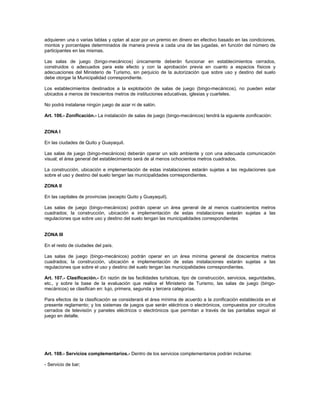 adquieren una o varias tablas y optan al azar por un premio en dinero en efectivo basado en las condiciones,
montos y porcentajes determinados de manera previa a cada una de las jugadas, en función del número de
participantes en las mismas.
Las salas de juego (bingo-mecánicos) únicamente deberán funcionar en establecimientos cerrados,
construidos o adecuados para este efecto y con la aprobación previa en cuanto a espacios físicos y
adecuaciones del Ministerio de Turismo, sin perjuicio de la autorización que sobre uso y destino del suelo
debe otorgar la Municipalidad correspondiente.
Los establecimientos destinados a la explotación de salas de juego (bingo-mecánicos), no pueden estar
ubicados a menos de trescientos metros de instituciones educativas, iglesias y cuarteles.
No podrá instalarse ningún juego de azar ni de salón.
Art. 106.- Zonificación.- La instalación de salas de juego (bingo-mecánicos) tendrá la siguiente zonificación:
ZONA I
En las ciudades de Quito y Guayaquil.
Las salas de juego (bingo-mecánicos) deberán operar un solo ambiente y con una adecuada comunicación
visual; el área general del establecimiento será de al menos ochocientos metros cuadrados.
La construcción, ubicación e implementación de estas instalaciones estarán sujetas a las regulaciones que
sobre el uso y destino del suelo tengan las municipalidades correspondientes.
ZONA II
En las capitales de provincias (excepto Quito y Guayaquil).
Las salas de juego (bingo-mecánicos) podrán operar un área general de al menos cuatrocientos metros
cuadrados; la construcción, ubicación e implementación de estas instalaciones estarán sujetas a las
regulaciones que sobre uso y destino del suelo tengan las municipalidades correspondientes
ZONA III
En el resto de ciudades del país.
Las salas de juego (bingo-mecánicos) podrán operar en un área mínima general de doscientos metros
cuadrados; la construcción, ubicación e implementación de estas instalaciones estarán sujetas a las
regulaciones que sobre el uso y destino del suelo tengan las municipalidades correspondientes.
Art. 107.- Clasificación.- En razón de las facilidades turísticas, tipo de construcción, servicios, seguridades,
etc., y sobre la base de la evaluación que realice el Ministerio de Turismo, las salas de juego (bingo-
mecánicos) se clasifican en: lujo, primera, segunda y tercera categorías.
Para efectos de la clasificación se considerará el área mínima de acuerdo a la zonificación establecida en el
presente reglamento; y los sistemas de juegos que serán eléctricos o electrónicos, compuestos por circuitos
cerrados de televisión y paneles eléctricos o electrónicos que permitan a través de las pantallas seguir el
juego en detalle.
Art. 108.- Servicios complementarios.- Dentro de los servicios complementarios podrán incluirse:
- Servicio de bar;
 