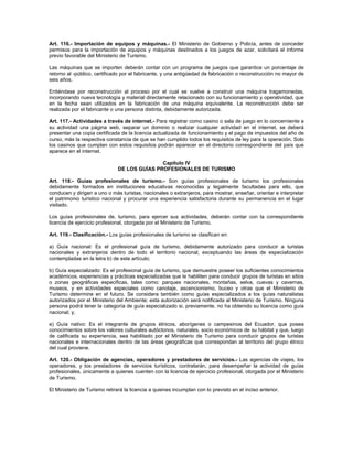 Art. 116.- Importación de equipos y máquinas.- El Ministerio de Gobierno y Policía, antes de conceder
permisos para la importación de equipos y máquinas destinados a los juegos de azar, solicitará el informe
previo favorable del Ministerio de Turismo.
Las máquinas que se importen deberán contar con un programa de juegos que garantice un porcentaje de
retorno al -público, certificado por el fabricante, y una antigüedad de fabricación o reconstrucción no mayor de
seis años.
Entiéndase por reconstrucción al proceso por el cual se vuelve a construir una máquina tragamonedas,
incorporando nueva tecnología y material directamente relacionado con su funcionamiento y operatividad, que
en la fecha sean utilizados en la fabricación de una máquina equivalente. La reconstrucción debe ser
realizada por el fabricante o una persona distinta, debidamente autorizada.
Art. 117.- Actividades a través de internet.- Para registrar como casino o sala de juego en lo concerniente a
su actividad una página web, separar un dominio o realizar cualquier actividad en el internet, se deberá
presentar una copia certificada de la licencia actualizada de funcionamiento y el pago de impuestos del año de
curso, más la respectiva constancia de que se han cumplido todos los requisitos de ley para la operación. Solo
los casinos que cumplan con estos requisitos podrán aparecer en el directorio correspondiente del país que
aparece en el internet.
Capítulo IV
DE LOS GUÍAS PROFESIONALES DE TURISMO
Art. 118.- Guías profesionales de turismo.- Son guías profesionales de turismo los profesionales
debidamente formados en instituciones educativas reconocidas y legalmente facultadas para ello, que
conducen y dirigen a uno o más turistas, nacionales o extranjeros, para mostrar, enseñar, orientar e interpretar
el patrimonio turístico nacional y procurar una experiencia satisfactoria durante su permanencia en el lugar
visitado.
Los guías profesionales de. turismo, para ejercer sus actividades, deberán contar con la correspondiente
licencia de ejercicio profesional, otorgada por el Ministerio de Turismo.
Art. 119.- Clasificación.- Los guías profesionales de turismo se clasifican en:
a) Guía nacional: Es el profesional guía de turismo, debidamente autorizado para conducir a turistas
nacionales y extranjeros dentro de todo el territorio nacional, exceptuando las áreas de especialización
contempladas en la letra b) de este artículo;
b) Guía especializado: Es el profesional guía de turismo, que demuestre poseer los suficientes conocimientos
académicos, experiencias y prácticas especializadas que le habiliten para conducir grupos de turistas en sitios
o zonas geográficas especificas, tales como: parques nacionales, montañas, selva, cuevas y cavernas,
museos, y en actividades especiales como canotaje, ascencionismo, buceo y otras que el Ministerio de
Turismo determine en el futuro. Se considera también como guías especializados a los guías naturalistas
autorizados por el Ministerio del Ambiente; esta autorización será notificada al Ministerio de Turismo. Ninguna
persona podrá tener la categoría de guía especializado si, previamente, no ha obtenido su licencia como guía
nacional; y,
e) Guía nativo: Es el integrante de grupos étnicos, aborígenes o campesinos del Ecuador, que posea
conocimientos sobre los valores culturales autóctonos, naturales, socio económicos de su hábitat y que, luego
de calificada su experiencia, sea habilitado por el Ministerio de Turismo para conducir grupos de turistas
nacionales e internacionales dentro de las áreas geográficas que correspondan al territorio del grupo étnico
del cual proviene.
Art. 120.- Obligación de agencias, operadores y prestadores de servicios.- Las agencias de viajes, los
operadores, y los prestadores de servicios turísticos, contratarán, para desempeñar la actividad de guías
profesionales, únicamente a quienes cuenten con la licencia de ejercicio profesional, otorgada por el Ministerio
de Turismo.
El Ministerio de Turismo retirará la licencia a quienes incumplan con lo previsto en el inciso anterior.
 