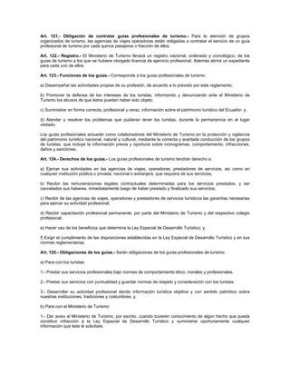 Art. 121.- Obligación de contratar guías profesionales de turismo.- Para la atención de grupos
organizados de turismo, las agencias de viajes operadoras están obligadas a contratar el servicio de un guía
profesional de turismo por cada quince pasajeros o fracción de ellos.
Art. 122.- Registro.- El Ministerio de Turismo llevará un registro nacional, ordenado y cronológico, de los
guías de turismo a los que se hubiere otorgado licencia de ejercicio profesional. Además abrirá un expediente
para cada uno de ellos.
Art. 123.- Funciones de los guías.- Corresponde a los guías profesionales de turismo:
a) Desempeñar las actividades propias de su profesión, de acuerdo a lo previsto por este reglamento;
b) Promover la defensa de los intereses de los turistas, informando y denunciando ante el Ministerio de
Turismo los abusos de que éstos puedan haber sido objeto;
c) Suministrar en forma correcta, profesional y veraz, información sobre el patrimonio turístico del Ecuador; y,
d) Atender y resolver los problemas que pudieran tener los turistas, durante la permanencia en el lugar
visitado.
Los guías profesionales actuarán como colaboradores del Ministerio de Turismo en la protección y vigilancia
del patrimonio turístico nacional, natural y cultural, mediante la correcta y acertada conducción de los grupos
de turistas, que incluye la información previa y oportuna sobre cronogramas, comportamiento, infracciones,
daños y sanciones.
Art. 124.- Derechos de los guías.- Los guías profesionales de turismo tendrán derecho a:
a) Ejercer sus actividades en las agencias de viajes, operadoras, prestadores de servicios, así como en
cualquier institución pública o privada, nacional o extranjera, que requiera de sus servicios;
b) Recibir las remuneraciones legales contractuales determinadas para los servicios prestados, y ser
cancelados sus haberes, inmediatamente luego de haber prestado y finalizado sus servicios;
c) Recibir de las agencias de viajes, operadores y prestadores de servicios turísticos las garantías necesarias
para ejercer su actividad profesional;
d) Recibir capacitación profesional permanente, por parte del Ministerio de Turismo y del respectivo colegio
profesional;
e) Hacer uso de los beneficios que determina la Ley Especial de Desarrollo Turístico; y,
f) Exigir el cumplimiento de las disposiciones establecidas en la Ley Especial de Desarrollo Turístico y en sus
normas reglamentarias.
Art. 125.- Obligaciones de los guías.- Serán obligaciones de los guías profesionales de turismo:
a) Para con los turistas:
1.- Prestar sus servicios profesionales bajo normas de comportamiento ético, morales y profesionales.
2.- Prestar sus servicios con puntualidad y guardar normas de respeto y consideración con los turistas.
3.- Desarrollar su actividad profesional dando información turística objetiva y con sentido patriótico sobre
nuestras instituciones, tradiciones y costumbres; y,
b) Para con el Ministerio de Turismo:
1.- Dar aviso al Ministerio de Turismo, por escrito, cuando tuvieren conocimiento de algún hecho que pueda
constituir infracción a la Ley Especial de Desarrollo Turístico y suministrar oportunamente cualquier
información que éste le solicitare.
 
