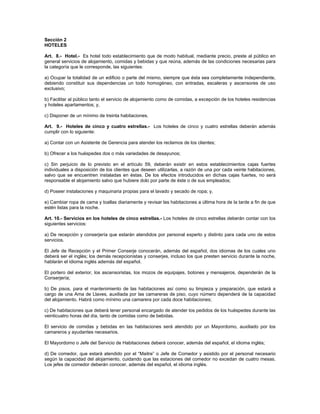 Sección 2
HOTELES
Art. 8.- Hotel.- Es hotel todo establecimiento que de modo habitual, mediante precio, preste al público en
general servicios de alojamiento, comidas y bebidas y que reúna, además de las condiciones necesarias para
la categoría que le corresponde, las siguientes:
a) Ocupar la totalidad de un edificio o parte del mismo, siempre que ésta sea completamente independiente,
debiendo constituir sus dependencias un todo homogéneo, con entradas, escaleras y ascensores de uso
exclusivo;
b) Facilitar al público tanto el servicio de alojamiento como de comidas, a excepción de los hoteles residencias
y hoteles apartamentos; y,
c) Disponer de un mínimo de treinta habitaciones.
Art. 9.- Hoteles de cinco y cuatro estrellas.- Los hoteles de cinco y cuatro estrellas deberán además
cumplir con lo siguiente:
a) Contar con un Asistente de Gerencia para atender los reclamos de los clientes;
b) Ofrecer a los huéspedes dos o más variedades de desayunos;
c) Sin perjuicio de lo previsto en el artículo 59, deberán existir en estos establecimientos cajas fuertes
individuales a disposición de los clientes que deseen utilizarlas, a razón de una por cada veinte habitaciones,
salvo que se encuentren instaladas en éstas. De los efectos introducidos en dichas cajas fuertes, no será
responsable el alojamiento salvo que hubiere dolo por parte de éste o de sus empleados;
d) Poseer instalaciones y maquinaria propias para el lavado y secado de ropa; y,
e) Cambiar ropa de cama y toallas diariamente y revisar las habitaciones a última hora de la tarde a fin de que
estén listas para la noche.
Art. 10.- Servicios en los hoteles de cinco estrellas.- Los hoteles de cinco estrellas deberán contar con los
siguientes servicios:
a) De recepción y conserjería que estarán atendidos por personal experto y distinto para cada uno de estos
servicios.
El Jefe de Recepción y el Primer Conserje conocerán, además del español, dos idiomas de los cuales uno
deberá ser el inglés; los demás recepcionistas y conserjes, incluso los que presten servicio durante la noche,
hablarán el idioma inglés además del español.
El portero del exterior, los ascensoristas, los mozos de equipajes, botones y mensajeros, dependerán de la
Conserjería;
b) De pisos, para el mantenimiento de las habitaciones así como su limpieza y preparación, que estará a
cargo de una Ama de Llaves, auxiliada por las camareras de piso, cuyo número dependerá de la capacidad
del alojamiento. Habrá como mínimo una camarera por cada doce habitaciones;
c) De habitaciones que deberá tener personal encargado de atender los pedidos de los huéspedes durante las
veinticuatro horas del día, tanto de comidas como de bebidas.
El servicio de comidas y bebidas en las habitaciones será atendido por un Mayordomo, auxiliado por los
camareros y ayudantes necesarios.
El Mayordomo o Jefe del Servicio de Habitaciones deberá conocer, además del español, el idioma inglés;
d) De comedor, que estará atendido por el “Maitre” o Jefe de Comedor y asistido por el personal necesario
según la capacidad del alojamiento, cuidando que las estaciones del comedor no excedan de cuatro mesas.
Los jefes de comedor deberán conocer, además del español, el idioma inglés.
 