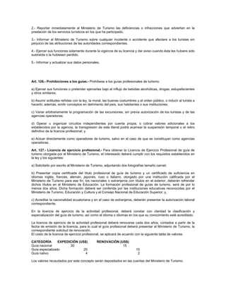 2.- Reportar inmediatamente al Ministerio de Turismo las deficiencias o infracciones que adviertan en la
prestación de los servicios turísticos en los que ha participado.
3.- Informar al Ministerio de Turismo sobre cualquier incidente o accidente que afectare a los turistas sin
perjuicio de las atribuciones de las autoridades correspondientes.
4.- Ejercer sus funciones solamente durante la vigencia de su licencia y dar aviso cuando ésta les hubiere sido
sustraída o la hubiesen perdido.
5.- Informar y actualizar sus datos personales.
Art. 126.- Prohibiciones a los guías.- Prohíbese a los guías profesionales de turismo:
a) Ejercer sus funciones o pretender ejercerlas bajo el influjo de bebidas alcohólicas, drogas, estupefacientes
y otros similares;
b) Asumir actitudes reñidas con la ley, la moral, las buenas costumbres y el orden público, o inducir al turista a
hacerlo; además, emitir conceptos en detrimento del país, sus habitantes o sus instituciones;
c) Variar arbitrariamente la programación de las excursiones, sin previa autorización de los turistas y de las
agencias operadoras;
d) Operar u organizar circuitos independientes por cuenta propia, o cobrar valores adicionales a los
establecidos por la agencia, la transgresión de este literal podrá acarrear la suspensión temporal o el retiro
definitivo de la licencia profesional; y,
e) Actuar directamente como operadores de turismo, salvo en el caso de que se constituyan como agencias
operadoras.
Art. 127.- Licencia de ejercicio profesional.- Para obtener la Licencia de Ejercicio Profesional de guía de
turismo otorgada por el Ministerio de Turismo, el interesado deberá cumplir con los requisitos establecidos en
la ley y los siguientes:
a) Solicitarlo por escrito al Ministerio de Turismo, adjuntando dos fotografías tamaño carnet;
b) Presentar copia certificada del título profesional de guía de turismo y un certificado de suficiencia en
idiomas inglés, francés, alemán, japonés, ruso o italiano, otorgado por una institución calificada por el
Ministerio de Turismo para ese fin; los nacionales o extranjeros con títulos en el exterior, deberán refrendar
dichos títulos en el Ministerio de Educación. La formación profesional de guías de turismo, será de por lo
menos dos años. Dicha formación deberá ser conferida por las instituciones educativas reconocidas por el
Ministerio de Turismo, Educación y Cultura y el Consejo Nacional de Educación Superior; y,
c) Acreditar la nacionalidad ecuatoriana y en el caso de extranjeros, deberán presentar la autorización laboral
correspondiente.
En la licencia de ejercicio de la actividad profesional, deberá constar con claridad la clasificación y
especialización del guía de turismo, así como el idioma o idiomas en los que su conocimiento esté acreditado.
La licencia de ejercicio de la actividad profesional deberá renovarse cada dos años, contados a partir de la
fecha de emisión de la licencia, para lo cual el guía profesional deberá presentar al Ministerio de Turismo, la
correspondiente solicitud de renovación.
El costo de la licencia de ejercicio profesional, se aplicará de acuerdo con la siguiente tabla de valores:
CATEGORÍA EXPEDICIÓN (US$) RENOVACIÓN (US$)
Guía nacional 30 15
Guía especializado 20 10
Guía nativo 4 2
Los valores recaudados por este concepto serán depositados en las cuentas del Ministerio de Turismo.
 