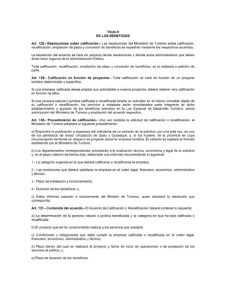 Título II
DE LOS BENEFICIOS
Art. 128.- Resoluciones sobre calificación.- Las resoluciones del Ministerio de Turismo sobre calificación,
recalificación, ampliación de plazo y concesión de beneficios se expedirán mediante los respectivos acuerdos.
La expedición del acuerdo se hará sin perjuicio de las resoluciones y demás actos administrativos que deban
dictar otros órganos de la Administración Pública.
Toda calificación, recalificación, ampliación de plazo y concesión de beneficios, se la realizará a petición de
parte.
Art. 129.- Calificación en función de proyectos.- Toda calificación se hará en función de un proyecto
turístico determinado y específico.
Si una empresa calificada desea ampliar sus actividades a nuevos proyectos deberá obtener otra calificación
en función de ellos.
Si una persona natural o jurídica calificada o recalificada amplía su actividad en el mismo inmueble objeto de
su calificación o recalificación, los servicios a instalarse serán considerados parte integrante de dicho
establecimiento y gozarán de los beneficios previstos en la Ley Especial de Desarrollo Turístico, previa
autorización del Ministerio de Turismo y ampliación del acuerdo respectivo.
Art. 130.- Procedimiento de calificación.- Una vez recibida la solicitud de calificación o recalificación, el
Ministerio de Turismo adoptará el siguiente procedimiento:
a) Dispondrá la publicación a expensas del solicitante de un extracto de la solicitud, por una sola vez, en uno
de los periódicos de mayor circulación de Quito y Guayaquil; y, si los hubiere, de la provincia en cuya
circunscripción territorial se ubique o se proyecte ubicar la empresa turística. El extracto se sujetará al formato
establecido por el Ministerio de Turismo;
b) Los departamentos correspondientes procederán a la evaluación técnica, económica y legal de la solicitud
y, en el plazo máximo de treinta días, elaborarán sus informes recomendando lo siguiente:
1.- La categoría sugerida en la que deberá calificarse o recalificarse la empresa.
2.- Las condiciones que deberá satisfacer la empresa en el orden legal, financiero, económico, administrativo
y técnico.
3.- Plazo de instalación y funcionamiento.
4.- Duración de los beneficios; y,
c) Estos informes pasarán a conocimiento del Ministro de Turismo, quien adoptará la resolución que
corresponda.
Art. 131.- Contenido del acuerdo.- El Acuerdo de Calificación o Recalificación deberá contener lo siguiente:
a) La determinación de la persona natural o jurídica beneficiada y la categoría en que ha sido calificada o
recalificada;
b) El proyecto que se ha comprometido realizar y los servicios que prestará;
c) Condiciones y obligaciones que debe cumplir la empresa calificada o recalificada en el orden legal,
financiero, económico, administrativo y técnico;
d) Plazo dentro del cual se realizará el proyecto y fecha de inicio de operaciones o de prestación de los
servicios al público; y,
e) Plazo de duración de los beneficios.
 
