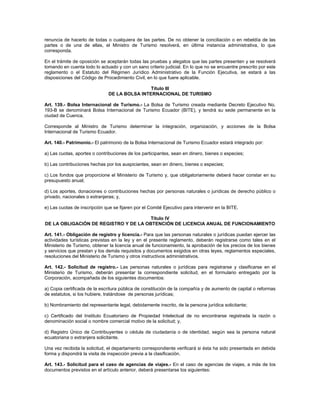 renuncia de hacerlo de todas o cualquiera de las partes. De no obtener la conciliación o en rebeldía de las
partes o de una de ellas, el Ministro de Turismo resolverá, en última instancia administrativa, lo que
corresponda.
En el trámite de oposición se aceptarán todas las pruebas y alegatos que las partes presenten y se resolverá
tomando en cuenta todo lo actuado y con un sano criterio judicial. En lo que no se encuentre prescrito por este
reglamento o el Estatuto del Régimen Jurídico Administrativo de la Función Ejecutiva, se estará a las
disposiciones del Código de Procedimiento Civil, en lo que fuere aplicable.
Título III
DE LA BOLSA INTERNACIONAL DE TURISMO
Art. 139.- Bolsa Internacional de Turismo.- La Bolsa de Turismo creada mediante Decreto Ejecutivo No.
193-B se denominará Bolsa Internacional de Turismo Ecuador (BITE), y tendrá su sede permanente en la
ciudad de Cuenca.
Corresponde al Ministro de Turismo determinar la integración, organización, y acciones de la Bolsa
Internacional de Turismo Ecuador.
Art. 140.- Patrimonio.- El patrimonio de la Bolsa Internacional de Turismo Ecuador estará integrado por:
a) Las cuotas, aportes o contribuciones de los participantes, sean en dinero, bienes o especies;
b) Las contribuciones hechas por los auspiciantes, sean en dinero, bienes o especies;
c) Los fondos que proporcione el Ministerio de Turismo y, que obligatoriamente deberá hacer constar en su
presupuesto anual;
d) Los aportes, donaciones o contribuciones hechas por personas naturales o jurídicas de derecho público o
privado, nacionales o extranjeras; y,
e) Las cuotas de inscripción que se fijaren por el Comité Ejecutivo para intervenir en la BITE.
Título IV
DE LA OBLIGACIÓN DE REGISTRO Y DE LA OBTENCIÓN DE LICENCIA ANUAL DE FUNCIONAMIENTO
Art. 141.- Obligación de registro y licencia.- Para que las personas naturales o jurídicas puedan ejercer las
actividades turísticas previstas en la ley y en el presente reglamento, deberán registrarse como tales en el
Ministerio de Turismo, obtener la licencia anual de funcionamiento, la aprobación de los precios de los bienes
y servicios que prestan y los demás requisitos y documentos exigidos en otras leyes, reglamentos especiales,
resoluciones del Ministerio de Turismo y otros instructivos administrativos.
Art. 142.- Solicitud de registro.- Las personas naturales o jurídicas para registrarse y clasificarse en el
Ministerio de Turismo, deberán presentar la correspondiente solicitud, en el formulario entregado por la
Corporación, acompañada de los siguientes documentos:
a) Copia certificada de la escritura pública de constitución de la compañía y de aumento de capital o reformas
de estatutos, si los hubiere, tratándose de personas jurídicas;
b) Nombramiento del representante legal, debidamente inscrito, de la persona jurídica solicitante;
c) Certificado del Instituto Ecuatoriano de Propiedad Intelectual de no encontrarse registrada la razón o
denominación social o nombre comercial motivo de la solicitud; y,
d) Registro Único de Contribuyentes o cédula de ciudadanía o de identidad, según sea la persona natural
ecuatoriana o extranjera solicitante.
Una vez recibida la solicitud, el departamento correspondiente verificará si ésta ha sido presentada en debida
forma y dispondrá la visita de inspección previa a la clasificación.
Art. 143.- Solicitud para el caso de agencias de viajes.- En el caso de agencias de viajes, a más de los
documentos previstos en el artículo anterior, deberá presentarse los siguientes:
 