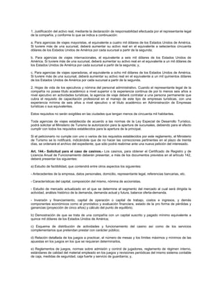 1. Justificación del activo real, mediante la declaración de responsabilidad efectuada por el representante legal
de la compañía, y conforme lo que se indica a continuación:
a. Para agencias de viajes mayoristas, el equivalente a cuatro mil dólares de los Estados Unidos de América.
Si tuviere más de una sucursal, deberá aumentar su activo real en el equivalente a setecientos cincuenta
dólares de los Estados Unidos de América por cada sucursal a partir de la segunda;
b. Para agencias de viajes internacionales, el equivalente a seis mil dólares de los Estados Unidos de
América. Si tuviere más de una sucursal, deberá aumentar su activo real en el equivalente a un mil dólares de
los Estados Unidos de América por cada sucursal a partir de la segunda; y,
c. Para agencias de viajes operadoras, el equivalente a ocho mil dólares de los Estados Unidos de América.
Si tuviere más de una sucursal, deberá aumentar su activo real en el equivalente a un mil quinientos dólares
de los Estados Unidos de América por cada sucursal a partir de la segunda.
2. Hojas de vida de los ejecutivos y nómina del personal administrativo. Cuando el representante legal de la
compañía no posea título académico a nivel superior o la experiencia continua de por lo menos seis años a
nivel ejecutivo en actividades turísticas, la agencia de viaje deberá contratar a una persona permanente que
cubra el requisito de capacitación profesional en el manejo de este tipo de empresas turísticas, con una
experiencia mínima de seis años a nivel ejecutivo o el título académico en Administración de Empresas
turísticas o sus equivalentes.
Estos requisitos no serán exigibles en las ciudades que tengan menos de cincuenta mil habitantes.
Toda agencias de viajes establecida de acuerdo a las normas de la Ley Especial de Desarrollo Turístico,
podrá solicitar al Ministerio de Turismo la autorización para la apertura de sucursales, debiendo para el efecto
cumplir con todos los requisitos establecidos para la apertura de la principal.
Si el peticionario no cumple con uno o varios de los requisitos establecidos por este reglamento, el Ministerio
de Turismo se lo notificará, indicándole que de no hacer las correcciones pertinentes en el plazo de treinta
días, se ordenará el archivo del expediente, que sólo podrá reabrirse ante una nueva petición del interesado.
Art. 144.- Solicitud para el caso de casinos.- Los casinos, para obtener el Certificado de Registro y de
Licencia Anual de Funcionamiento deberán presentar, a más de los documentos previstos en el artículo 142,
deberá presentar los siguientes:
a) Estudio de factibilidad, que contendrá entre otros aspectos los siguientes:
- Antecedentes de la empresa, datos personales, domicilio, representante legal, referencias bancarias, etc.
- Características del capital, composición del mismo, nómina de accionistas.
- Estudio de mercado actualizado en el que se determine el segmento del mercado al cual será dirigida la
actividad, análisis histórico de la demanda, demanda actual y futura, balance oferta-demanda.
- Inversión y financiamiento, capital de operación o capital de trabajo, costos e ingresos, y demás
componentes económicos como el pronóstico y evaluación financiera, estado de la pro forma de pérdidas y
ganancias (proyección de cinco años) y cálculo del punto de equilibrio;
b) Demostración de que se trata de una compañía con un capital suscrito y pagado mínimo equivalente a
quince mil dólares de los Estados Unidos de América;
c) Esquema de distribución de actividades y funcionamiento del casino así como de los servicios
complementarios que pretendan prestar con carácter público;
d) Relación detallada de los juegos a practicar, el número de mesas y los límites máximos y mínimos de las
apuestas en los juegos en los que se requieran determinarlos.
e) Reglamentos de juegos, normas sobre admisión y control de jugadores, reglamento de régimen interno,
estándares de calidad del material empleado en los juegos y revisiones periódicas del mismo sistema contable
de caja, medidas de seguridad, caja fuerte y servicio de guardianía; y,
 