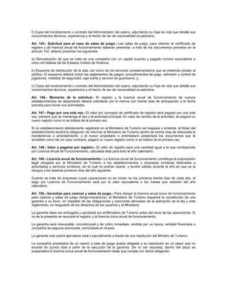 f) Copia del nombramiento o contrato del Administrador del casino, adjuntando su hoja de vida que detalle sus
conocimientos técnicos, experiencia y el hecho de ser de nacionalidad ecuatoriana.
Art. 145.- Solicitud para el caso de salas de juego.- Las salas de juego, para obtener el certificado de
registro y de licencia anual de funcionamiento deberán presentar, a más de los documentos previstos en el
artículo 142, deberá presentar los siguientes:
a) Demostración de que se trata de una compañía con un capital suscrito y pagado mínimo equivalente a
cinco mil dólares de los Estados Unidos de América;
b) Esquema de distribución de la sala, así como de los servicios complementarios que se pretenda prestar al
público. El esquema deberá incluir los reglamentos de juegos, procedimientos de pago, admisión y control de
jugadores, medidas de seguridad, caja fuerte y servicio de guardianía; y,
c) Copia del nombramiento o contrato del Administrador del casino, adjuntando su hoja de vida que detalle sus
conocimientos técnicos, experiencia y el hecho de ser de nacionalidad ecuatoriana.
Art. 146.- Momento de la solicitud.- El registro y la licencia anual de funcionamiento de nuevos
establecimientos de alojamiento deberá solicitarse por lo menos con treinta días de anticipación a la fecha
prevista para iniciar sus actividades.
Art. 147.- Pago por una sola vez.- El valor por concepto de certificado de registro será pagado por una sola
vez, siempre que se mantenga el tipo y la actividad principal. En caso de cambio de la actividad, se pagará un
nuevo registro como si se tratara de la primera vez.
Si un establecimiento debidamente registrado en el Ministerio de Turismo se traspasa o arrienda, el titular del
establecimiento tendrá la obligación de informar al Ministerio de Turismo dentro de treinta días de efectuada la
transferencia o arrendamiento, y el nuevo propietario o arrendatario presentará los documentos que le
acrediten como tal; en caso contrario, pagará un nuevo registro como si se tratara de la primera vez.
Art. 148.- Valor a pagarse por registro.- El valor de registro será una cantidad igual a la que corresponda
por Licencia Anual de Funcionamiento, calculada ésta para todo el año calendario.
Art. 149.- Licencia anual de funcionamiento.- La licencia anual de funcionamiento constituye la autorización
legal otorgada por el Ministerio de Turismo a los establecimientos o empresas turísticas dedicadas a
actividades y servicios turísticos, sin la cual no podrán operar, y tendrá validez durante el año en que se la
otorgue y los sesenta primeros días del año siguiente.
Cuando se trate de empresas cuyas operaciones no se inicien en los primeros treinta días de cada año, el
pago por Licencia de Funcionamiento será por el valor equivalente a los meses que restaren del año
calendario.
Art. 150.- Garantías para casinos y salas de juego.- Para otorgar la licencia anual única de funcionamiento
para casinos y salas de juego (bingo-mecánicos), el Ministerio de Turismo requerirá la constitución de una
garantía a su favor, en respaldo de las obligaciones y sanciones derivadas de la aplicación de la ley y este
reglamento, en resguardo de los derechos de los usuarios y el Ministerio.
La garantía debe ser entregada y aprobada por el Ministerio de Turismo antes del inicio de las operaciones. Si
no se la presenta se revocará el registro y la licencia única anual de funcionamiento.
La garantía será irrevocable, incondicional y de cobro inmediato, emitida por un banco, entidad financiera o
compañía de seguros autorizada, domiciliada en el país.
La garantía solo podrá ejecutarse total o parcialmente a través de una resolución del Ministro de Turismo.
La compañía propietaria de un casino o sala de juego queda obligada a su reposición en un plazo que no
exceda de quince días a partir de la ejecución de la garantía. De no ser repuesta, dentro del plazo se
suspenderá la licencia única anual de funcionamiento hasta que cumpla con dicha obligación.
 