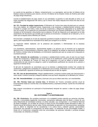 La cuantía de las garantías, en dólares, norteamericanos o su equivalente, será de diez mil dólares de los
Estados Unidos de América para casinos y de tres mil dólares de los Estados Unidos de América para salas
de juego (bingo-mecánicos).
Cuando el establecimiento de juego cesare en sus actividades, la garantía no será devuelta en tanto no se
hayan liquidado las obligaciones del mismo y por lo menos tres meses después de la fecha del cese de sus
actividades.
Art. 151.- Facultad de realizar inspecciones.- El Ministerio de Turismo tiene plena facultad para en cualquier
día y hora realizar, sin notificación previa, inspecciones a las empresas y establecimientos turísticos, para
constatar si cumplen con todas y cada una de las condiciones y obligaciones estipuladas en la clasificación
que se le otorgó. En la inspección se comprobará la información que requiere el Ministerio de Turismo y que
constará en los formularios y documentos que se elaboren. El acto de inspección se lo ejecutará con la sola
presentación del documento que acredite que la persona es funcionario o empleado de la institución y con la
orden que al respecto dicte el Ministro de Turismo.
El funcionario o empleado en el acto de inspección guardará el respeto al derecho de la persona y propiedad
ajena y será responsable de la veracidad de los datos que consigne en su informe.
La inspección deberá realizarse con la presencia del propietario o Administrador de la empresa
inspeccionada.
Los propietarios, administradores, representantes legales o la persona que al momento de la inspección
aparezca como 1a Administradora o Directora, están en la obligación de aceptar la intervención del Ministerio
de Turismo y brindar todas las facilidades y la información requerida para que se cumpla con lo dispuesto en
el presente artículo.
Art. 152.- Variación de condiciones.- La empresa o establecimiento turístico, para el caso de que hayan
variado las condiciones y obligaciones que se le impuso en la clasificación, podrá cumplir las observaciones
hechas por el Ministerio de Turismo en virtud de la inspección a la que se refiere el artículo anterior,
conservando de esta manera la categoría o pedir la reclasificación justificando las razones de su petición y
siguiendo el trámite de ley.
Si del acto de inspección se comprobare que en la empresa o establecimiento turístico han variado las
condiciones y obligaciones constantes en la clasificación que se otorgó, el Ministerio de Turismo procederá de
oficio a reclasificarlo, siguiendo el trámite que corresponde para el caso de registro.
Art. 153.- Uso de denominaciones.- Ningún establecimiento o empresa turística podrá usar denominación o
razón social o nombre comercial y categoría distintas a las que fueron asignadas por el Ministerio de Turismo.
Art. 154.- Intransferibilidad.- Los registros y licencias a los que se refiere este título, son intransferibles.
Art. 155.- Permiso hasta por noventa días.- El Ministerio de Turismo concederá permiso anual de
funcionamiento hasta por noventa días a los establecimientos y empresas turísticas, cuando las circunstancias
lo ameriten.
Bajo ninguna circunstancia se autorizará el funcionamiento temporal de casinos o salas de juego (bingo-
mecánicos).
Título V
DEL ECOTURISMO Y LA SOSTENIBILIDAD
Art. 156.- Ecoturismo.- Se considera ecoturismo a la modalidad turística ejercida por personas naturales,
jurídicas o comunidades legalmente reconocidas, previamente calificadas para tal efecto, a través de una
serie determinada de actividades turísticas, en áreas naturales, que correspondan o no al Sistema Nacional
de Áreas Protegidas, con el objeto de conocer la cultura de las comunidades locales afincadas en ellas y la
historia natural del ambiente que las rodea. Dichas actividades se ejercerán con las precauciones necesarias
para no alterar la integridad de los ecosistemas ni la cultura local y deberán generar oportunidades
económicas que permiten la conservación de dichas áreas y el desarrollo de las comunidades locales, a
través de un compromiso compartido entre las comunidades, las personas naturales o jurídicas privadas
involucradas, los visitantes y el Estado.
 