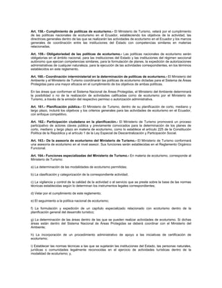 Art. 158.- Cumplimiento de políticas de ecoturismo.- El Ministerio de Turismo, velará por el cumplimiento
de las políticas nacionales de ecoturismo en el Ecuador, estableciendo los objetivos de la actividad, las
directrices generales dentro de las que se realizarán las actividades de ecoturismo en el Ecuador y los marcos
generales de coordinación entre las instituciones del Estado con competencias similares en materias
relacionadas.
Art. 159.- Obligatoriedad de las políticas de ecoturismo.- Las políticas nacionales de ecoturismo serán
obligatorias en el ámbito nacional, para las instituciones del Estado y las instituciones del régimen seccional
autónomo que ejerzan competencias similares, para la formulación de planes, la expedición de autorizaciones
administrativas de cualquier naturaleza, para la ejecución de las actividades correspondientes, en los términos
establecidos en este reglamento.
Art. 160.- Coordinación interministerial en la determinación de políticas de ecoturismo.- El Ministerio del
Ambiente y el Ministerio de Turismo coordinarán las políticas de ecoturismo dictadas para el Sistema de Áreas
Protegidas para una mayor eficacia en el cumplimiento de los objetivos de ambas políticas.
En las áreas que conforman el Sistema Nacional de Áreas Protegidas, el Ministerio del Ambiente determinará
la posibilidad o no de la realización de actividades calificadas como de ecoturismo por el Ministerio de
Turismo, a través de la emisión del respectivo permiso o autorización administrativa.
Art. 161.- Planificación pública.- El Ministerio de Turismo, dentro de su planificación de corto, mediano y
largo plazo, incluirá los objetivos y los criterios generales para las actividades de ecoturismo en el Ecuador,
con enfoque competitivo.
Art. 162.- Participación ciudadana en la planificación.- El Ministerio de Turismo promoverá un proceso
participativo de actores claves pública y previamente convocados para la determinación de los planes de
corto, mediano y largo plazo en materia de ecoturismo, como lo establece el artículo 225 de la Constitución
Política de la República y el artículo 1 de la Ley Especial de Descentralización y Participación Social.
Art. 163.- De la asesoría de ecoturismo del Ministerio de Turismo.- El Ministerio de Turismo conformará
una asesoría de ecoturismo en el nivel asesor. Sus funciones serán establecidas en el Reglamento Orgánico
Funcional.
Art. 164.- Funciones especializadas del Ministerio de Turismo.- En materia de ecoturismo, corresponde al
Ministerio de Turismo:
a) La determinación de las modalidades de ecoturismo permitidas;
b) La clasificación y categorización de la correspondiente actividad;
c) La vigilancia y control de la calidad de la actividad o el servicio que se preste sobre la base de las normas
técnicas establecidas según lo determinan los instrumentos legales correspondientes;
d) Velar por el cumplimiento de este reglamento;
e) El seguimiento a la política nacional de ecoturismo;
f) La formulación y expedición de un capítulo especializado relacionado con ecoturismo dentro de la
planificación general del desarrollo turístico;
g) La determinación de las áreas dentro de las que se pueden realizar actividades de ecoturismo. Si dichas
áreas están dentro del Sistema Nacional de Áreas Protegidas se deberá coordinar con el Ministerio del
Ambiente;
h) La incorporación de un procedimiento administrativo de apoyo a las iniciativas de certificación de
ecoturismo;
i) Establecer las normas técnicas a las que se sujetarán las instituciones del Estado, las personas naturales,
jurídicas o comunidades legalmente reconocidas en el ejercicio de actividades turísticas dentro de la
modalidad de ecoturismo; y,
 