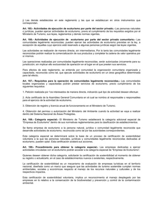 j) Las demás establecidas en este reglamento y las que se establezcan en otros instrumentos que
correspondan.
Art. 165.- Actividades de ejecución de ecoturismo por parte del sector privado.- Las personas naturales
o jurídicas, pueden ejercer actividades de ecoturismo, previo el cumplimiento de los requisitos exigidos por el
Ministerio de Turismo, sus leyes, reglamentos y demás normas vigentes.
Art. 166.- Actividades de ejecución de ecoturismo por parte del sector privado comunitario.- Las
comunidades legalmente reconocidas; pueden ejercer las actividades de ecoturismo previstas en la ley, a
excepción de aquellas cuyo ejercicio esté reservado a algunas personas jurídicas según las leyes vigentes.
Las actividades se realizarán de manera directa, sin intermediarios. Por lo tanto las comunidades legalmente
reconocidas podrán realizar la comercialización de sus productos y completar la cadena de valor operativa por
sí mismos.
Las operaciones realizadas por comunidades legalmente reconocidas, serán autorizadas únicamente para su
jurisdicción; sin implicar ello exclusividad de operación en el lugar en el que presten sus servicios.
Para efectos de este reglamento, se entiende por comunidad la organización comunitaria organizada y
capacitada, reconocida como tal, que ejecute actividades de ecoturismo en un área geográfica determinada
para tal efecto.
Art. 167.- Requisitos para la operación de comunidades legalmente reconocidas.- Las comunidades
locales organizadas y capacitadas podrán prestar servicios de ecoturismo, previo cumplimiento de los
siguientes requisitos:
1. Petición realizada por 1os interesados de manera directa, indicando qué tipo de actividad desean efectuar.
2. Acta certificada de la Asamblea General Comunitaria en el cual se nombra al responsable o responsables
para el ejercicio de la actividad de ecoturismo.
3. Obtención de registro y licencia anual de funcionamiento en el Ministerio de Turismo.
4. Obtención del permiso o autorización del Ministerio del Ambiente cuando la actividad se vaya a realizar
dentro del Sistema Nacional de Áreas Protegidas.
Art. 168.- Categoría especial.- El Ministerio de Turismo establecerá la categoría adicional especial de
“Empresa de Ecoturismo” dentro de sus normativas reglamentarias para la clasificación de establecimientos.
Se llama empresa de ecoturismo a la persona natural, jurídica o comunidad legalmente reconocida que
desarrolle actividades de ecoturismo, reconocida como tal por las autoridades correspondientes.
Esta categoría especial se determinará sobre la base de un proceso de certificación de sostenibilidad
voluntaria a la que las personas naturales, jurídicas y comunidades legalmente reconocidas dedicadas al
ecoturismo, pueden optar. Esta certificación avalará sus acciones.
Art. 169.- Procedimiento para obtener la categoría especial.- Las empresas dedicadas a ejercer
actividades vinculadas con el ecoturismo podrán acceder a la categoría especial de “Empresa de Ecoturismo”.
Quienes deseen obtener dicha categoría, solicitarán la certificación de sostenibilidad al momento de obtener
su registro o actualizarlo, en el caso de establecimientos nuevos o existentes, respectivamente.
La certificación de sostenibilidad es un mecanismo de evaluación de empresas turísticas en el territorio
nacional, diseñada como un marco que asegure que las actividades de turismo sostenible cumplan normas
ambientales, sociales y económicas respecto al manejo de los recursos naturales y culturales y de los
respectivos impactos.
Esta certificación de sostenibilidad voluntaria, implica un reconocimiento al manejo desplegado por las
empresas en lo relativo a la conservación de la biodiversidad y prevención y control de la contaminación
ambiental.
 