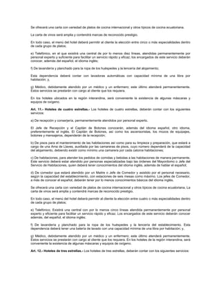 Se ofrecerá una carta con variedad de platos de cocina internacional y otros típicos de cocina ecuatoriana.
La carta de vinos será amplia y contendrá marcas de reconocido prestigio.
En todo caso, el menú del hotel deberá permitir al cliente la elección entre cinco o más especialidades dentro
de cada grupo de platos;
e) Telefónico, en el que existirá una central de por lo menos diez líneas, atendidas permanentemente por
personal experto y suficiente para facilitar un servicio rápido y eficaz; los encargados de este servicio deberán
conocer, además del español, el idioma inglés;
f) De lavandería y planchado para la ropa de los huéspedes y la lencería del alojamiento;
Esta dependencia deberá contar con lavadoras automáticas con capacidad mínima de una libra por
habitación; y,
g) Médico, debidamente atendido por un médico y un enfermero; este último atenderá permanentemente.
Estos servicios se prestarán con cargo al cliente que los requiera.
En los hoteles ubicados en la región interandina, será conveniente la existencia de algunas máscaras y
equipos de oxígeno.
Art. 11.- Hoteles de cuatro estrellas.- Los hoteles de cuatro estrellas, deberán contar con los siguientes
servicios:
a) De recepción y conserjería, permanentemente atendidos por personal experto.
El Jefe de Recepción y el Capitán de Botones conocerán, además del idioma español, otro idioma,
preferentemente el inglés. El Capitán de Botones, así como los ascensoristas, los mozos de equipajes,
botones y mensajeros, dependerán de la recepción;
b) De pisos para el mantenimiento de las habitaciones así como para su limpieza y preparación, que estará a
cargo de una Ama de Llaves, auxiliada por las camareras de pisos, cuyo número dependerá de la capacidad
del alojamiento, debiendo existir como mínimo una camarera por cada catorce habitaciones;
c) De habitaciones, para atender los pedidos de comidas y bebidas a las habitaciones de manera permanente.
Este servicio deberá estar atendido por personas especializadas bajo las órdenes del Mayordomo o Jefe del
Servicio de Habitaciones, quien deberá tener conocimientos del idioma inglés, además de hablar el español;
d) De comedor que estará atendido por un Maitre o Jefe de Comedor y asistido por el personal necesario,
según la capacidad del establecimiento, con estaciones de seis mesas como máximo. Los jefes de Comedor,
a más de conocer el español, deberán tener por lo menos conocimientos básicos del idioma inglés.
Se ofrecerá una carta con variedad de platos de cocina internacional y otros típicos de cocina ecuatoriana. La
carta de vinos será amplia y contendrá marcas de reconocido prestigio.
En todo caso, el menú del hotel deberá permitir al cliente la elección entre cuatro o más especialidades dentro
de cada grupo de platos;
e) Telefónico. Existirá una central con por lo menos cinco líneas atendida permanentemente por personal
experto y eficiente para facilitar un servicio rápido y eficaz. Los encargados de este servicio deberán conocer
además, del español, el idioma inglés;
f) De lavandería y planchado para la ropa de los huéspedes y la lencería del establecimiento. Esta
dependencia deberá tener una batería de lavado con una capacidad mínima de una libra por habitación; y,
g) Médico, debidamente atendido por un médico y un enfermero; este último atenderá permanentemente.
Estos servicios se prestarán con cargo al cliente que los requiera. En los hoteles de la región interandina, será
conveniente la existencia de algunas máscaras y equipos de oxígeno.
Art. 12.- Hoteles de tres estrellas.- Los hoteles de tres estrellas, deberán contar con los siguientes servicios:
 