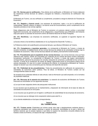 Art. 170.- Normas para la certificación.- Para efectos de la certificación, el Ministerio de Turismo elaborará
las respectivas normas técnicas de calidad y escogerá los métodos y mecanismos de certificación más
idóneos.
El Ministerio de Turismo, una vez verificado su cumplimiento, procederá a otorgar la distinción de “Empresa de
Ecoturismo”.
Art. 171.- Registro y licencia anual.- Las empresas de ecoturismo, opten o no por la certificación de
sostenibilidad, deberán obtener el registro y la licencia anual de funcionamiento, previo cumplimiento de los
requisitos previstos en las normas vigentes.
Estas obligaciones ante el Ministerio de Turismo no exoneran a la persona natural, jurídica o comunidad
legalmente reconocida, del cumplimiento de las obligaciones y requerimientos que el Ministerio del Ambiente
exija para ejercer la actividad de ecoturismo dentro del Sistema Nacional de Áreas Protegidas.
Art. 172.- Beneficios.- Las empresas de ecoturismo certificadas, se sujetarán al siguiente régimen de
beneficios:
a) Acceso directo a los beneficios establecidos en la Ley Especial de Desarrollo Turístico; y,
b) Preferencia dentro de la planificación promocional del país, que efectúa el Ministerio de Turismo.
Art. 173.- Competencia y requisitos generales.- Le corresponde al Ministerio de Turismo, a través de
acuerdo ministerial, el establecimiento de las normas técnicas de calidad de las actividades turísticas bajo la
modalidad de ecoturismo. Tales normas técnicas deberán ser debida y técnicamente fundamentadas.
Art. 174.- Procedimiento para la expedición de las normas técnicas.- Las normas técnicas a las que hace
referencia este capítulo, podrán ser propuestas por cualquiera de los actores del sector turístico interesado,
formalmente reconocido. Le corresponde al Ministerio de Turismo, a través del órgano administrativo
correspondiente, patrocinar los procesos de consulta, búsqueda de consensos y publicidad de las normas en
mención, a través de la constitución de mesas de diálogo organizadas previa la convocatoria pública de los
actores interesados. En caso de no existir coincidencia de criterios, le corresponde al Ministerio de Turismo,
adoptar la decisión que crea conveniente para los intereses del desarrollo del sector.
Art. 175.- Publicidad de los procedimientos.- Todos los procedimientos de calificación de operaciones y
actividades de ecoturismo serán públicos. Para tal efecto, el Ministerio de Turismo contará con las
correspondientes bases de datos.
Se exceptúa de la publicidad referida en este artículo, toda la información que esté amparada. en la normativa
de propiedad intelectual.
Art. 176.- Recursos de la asesoría de ecoturismo.- La asesoría de ecoturismo del Ministerio de Turismo
financiará sus actividades con los siguientes recursos:
a) Los que le sean asignados dentro del presupuesto institucional;
b) Los recursos que se generen por el mantenimiento y disposición de información de la base de datos de
actividades de ecoturismo en el Ecuador;
c) Los recursos que se generen por el registro o certificación de sostenibilidad de las empresas de ecoturismo;
d) Los recursos que se obtengan de la cooperación externa para este fin; y,
e) Los demás establecidos en las leyes correspondientes.
Título VI
DEL TURISMO SOCIAL
Art. 177.- Turismo social.- Entiéndese por turismo social, todo viaje o desplazamiento mediante planes o
programas aprobados que realicen personas o grupos de personas, domiciliadas en el país y dentro del
territorio nacional, que no posean ingresos o que éstos no superen los doscientos cincuenta dólares de los
Estados Unidos de América, a la época del viaje o desplazamiento.
 
