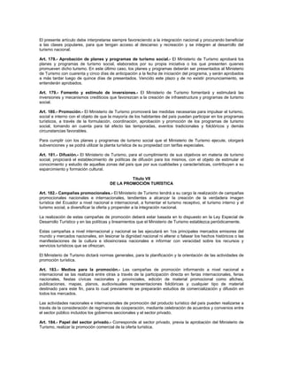 El presente artículo debe interpretarse siempre favoreciendo a la integración nacional y procurando beneficiar
a las clases populares, para que tengan acceso al descanso y recreación y se integren al desarrollo del
turismo nacional.
Art. 178.- Aprobación de planes y programas de turismo social.- El Ministerio de Turismo aprobará los
planes y programas de turismo social, elaborados por su propia iniciativa o los que presenten quienes
promueven dicho turismo. En este último caso, los planes y programas deberán ser presentados al Ministerio
de Turismo con cuarenta y cinco días de anticipación a la fecha de iniciación del programa, y serán aprobados
a más tardar luego de quince días de presentados. Vencido este plazo y de no existir pronunciamiento, se
entenderán aprobados.
Art. 179.- Fomento y estímulo de inversiones.- El Ministerio de Turismo fomentará y estimulará las
inversiones y mecanismos crediticios que favorezcan a la creación de infraestructura y programas de turismo
social.
Art. 180.- Promoción.- El Ministerio de Turismo promoverá las medidas necesarias para impulsar el turismo,
social e interno con el objeto de que la mayoría de los habitantes del país puedan participar en los programas
turísticos, a través de la formulación, coordinación, aprobación y promoción de los programas de turismo
social, tomando en cuenta para tal efecto las temporadas, eventos tradicionales y folclóricos y demás
circunstancias favorables.
Para cumplir con los planes y programas de turismo social que el Ministerio de Turismo ejecute, otorgará
subvenciones y se podrá utilizar la planta turística de su propiedad con tarifas especiales.
Art. 181.- Difusión.- El Ministerio de Turismo, para el cumplimiento de sus objetivos en materia de turismo
social, propiciará el establecimiento de políticas de difusión para los mismos, con el objeto de estimular el
conocimiento y estudio de aquellas zonas del país que por sus cualidades y características, contribuyen a su
esparcimiento y formación cultural.
Título VII
DE LA PROMOCIÓN TURÍSTICA
Art. 182.- Campañas promocionales.- El Ministerio de Turismo tendrá a su cargo la realización de campañas
promocionales nacionales e internacionales, tendientes a alcanzar la creación de la verdadera imagen
turística del Ecuador a nivel nacional e internacional, a fomentar el turismo receptivo, el turismo interno y el
turismo social, a diversificar la oferta y propender a la integración nacional.
La realización de estas campañas de promoción deberá estar basada en lo dispuesto en la Ley Especial de
Desarrollo Turístico y en las políticas y lineamientos que el Ministerio de Turismo establezca periódicamente.
Estas campañas a nivel internacional y nacional se las ejecutará en 1os principales mercados emisores del
mundo y mercados nacionales, sin lesionar la dignidad nacional ni alterar o falsear los hechos históricos o las
manifestaciones de la cultura e idiosincrasia nacionales e informar con veracidad sobre los recursos y
servicios turísticos que se ofrezcan.
El Ministerio de Turismo dictará normas generales, para la planificación y la orientación de las actividades de
promoción turística.
Art. 183.- Medios para la promoción.- Las campañas de promoción informando a nivel nacional e
internacional se las realizará entre otras a través de la participación directa en ferias internacionales, ferias
nacionales, fiestas cívicas nacionales y provinciales, edición de material promocional como afiches,
publicaciones, mapas, planos, audiovisuales representaciones folclóricas y cualquier tipo de material
destinado para este fin, para lo cual previamente se prepararán estudios de comercialización y difusión en
todos los mercados.
Las actividades nacionales e internacionales de promoción del producto turístico del país pueden realizarse a
través de la consideración de regímenes de cooperación, mediante celebración de acuerdos y convenios entre
el sector público incluidos los gobiernos seccionales y el sector privado.
Art. 184.- Papel del sector privado.- Corresponde al sector privado, previa la aprobación del Ministerio de
Turismo, realizar la promoción comercial de la oferta turística.
 