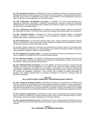Art. 185.- Asesoramiento técnico.- El Ministerio de Turismo colaborará y brindará a la empresa privada, el
asesoramiento técnico necesario respecto a la información turística en general, y de proyectos de promoción y
ejecución de los mismos e investigación de mercados, de conformidad con las disposiciones que para el
efecto, se formulen en este reglamento o en otras disposiciones.
Art. 186.- Colaboración del Ministerio de Turismo.- El Ministerio de Turismo podrá colaborar en la
organización, supervisión, coordinación y calificación de espectáculos, congresos, excursiones, audiciones,
representaciones y otros eventos tradicionales y folclóricos para atracción turística que se celebren en el país,
sin perjuicio de sus facultades legales.
Art. 187.- Colaboración interinstitucional.- Las instituciones del Estado deberán cooperar estrechamente
con el Ministerio de Turismo, con el fin de crear y promover la imagen turística del Ecuador y de sus regiones.
Art. 188.- Campañas oficiales.- El Ministerio de Turismo efectuará campañas oficiales de publicidad
tendiente a fomentar el turismo en el país, así como actividades de relaciones públicas nacionales e
internacionales para el cumplimiento de sus fines.
Art. 189.- Publicaciones.- Las ediciones de afiches, folletos, guías, revistas, periódicos, fotografías, películas,
videos y otros medios con fines de promoción turística, deberán ser realizados por el Ministerio de Turismo o
por personas naturales o jurídicas autorizadas por éste.
En las guías turísticas, aparte de la información que comúnmente se incluye en ellas, se incorporarán datos
sobre la accesibilidad, para personas con discapacidades, en los medios de transporte, hoteles, restaurantes,
centros culturales y deportivos, edificios y servicios públicos.
Art. 190.- Obligación de entregar copias.- Los editores del material autorizado por el Ministerio de Turismo,
tienen la obligación de entregar a éste una copia del material producido.
Art. 191.- Número de registro.- Los editores de material promocional tendrán la obligación de hacer constar
en una parte visible, el número del registro de la autorización correspondiente o indicar que ésta se ha
concedido por haber operado el silencio administrativo.
Art. 192.- Desplazamientos al extranjero.- A fin de dar agilidad a la promoción del país, los funcionarios del
Ministerio de Turismo que sean designados por el titular de esa Cartera de Estado mediante acuerdo
ministerial para desplazarse al extranjero, no se someterán a lo dispuesto en las normas de restricción del
gasto público y prescindirán de informes previos de cualquier clase, siempre que los viajes sean financiados
con recursos de autogestión, donaciones u otros recursos que no afecten al vigente presupuesto del
Ministerio. Sin embargo, periódicamente se informará al Ministerio de Economía y Finanzas sobre las
comisiones efectuadas.
Titulo VIII
DE LA CAPACITACIÓN, FORMACIÓN Y PROFESIONALIZACIÓN TURÍSTICA
Art. 193.- Centros de formación turística.- El Ministerio de Turismo, en coordinación con el Ministerio de
Educación y Cultura, las universidades y los demás institutos de educación superior y técnica, determinará a
nivel nacional las necesidades de formación y capacitación del personal requerido en la actividad turística y
autorizará el funcionamiento de los centros de formación y promoción turística a nivel medio que no se hallen
sujetos a las normas de la Ley de Educación Superior, y aprobará los correspondientes programas de estudio.
Art. 194.- Labores de capacitación.- El Ministerio de Turismo, para el cumplimiento de sus fines podrá dictar
cursos, seminarios, conferencias, o propiciar cualquier evento, técnico, para lo cual podrá contratar o invitar a
profesionales y técnicos nacionales o extranjeros, de reconocida solvencia.
Art. 195.- Asesoría profesional y técnica.- El Ministerio de Turismo, brindará asesoría profesional y técnica
a las empresas turísticas y otras instituciones que lo soliciten, para lo cual fijará la tarifa que cobrará por estos
servicios.
Título IX
DEL PATRIMONIO Y EL RÉGIMEN FINANCIERO
 