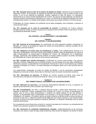 Art. 196.- Impuesto sobre el valor de la emisión de tarjetas de crédito.- Quienes por la Ley Especial de
Desarrollo Turístico, se constituyan en agentes de retención del impuesto al que se refiere la letra c) del
artículo 16 de la Ley Especial de Desarrollo Turístico, retendrán el valor del tributo y lo depositarán
directamente en la cuenta corriente del Ministerio de Turismo. Sin perjuicio de esta obligación, los agentes de
retención remitirán mensualmente al Ministerio de Turismo, un informe de los depósitos realizados en el mes
inmediatamente anterior y un listado de las tarjetas y documentos que causan el tributo en el mismo período.
El Ministerio de Turismo realizará una verificación de los datos entregados, para comprobar y mantener el
control de este ingreso.
Art. 197.- Impuesto por la venta de combustible de aviación.- El Ministerio de Turismo verificará
periódicamente las ventas y el monto causado por el impuesto al que se refiere la letra d) del artículo 16 de la
Ley Especial de Desarrollo Turístico.
Título X
DEL CONTROL, LAS OBLIGACIONES Y LAS SANCIONES
Capítulo I
DEL CONTROL Y LAS OBLIGACIONES
Art. 198.- Horarios de funcionamiento.- En coordinación con otros organismos públicos competentes, el
Ministerio de Turismo se encargará de regular los horarios de funcionamiento y atención al público de las
actividades y servicios turísticos.
Art. 199.- Obligación de exhibir placa de identificación y tarifas.- Todo establecimiento dedicado a la
realización de actividades o servicios turísticos, está obligado a exhibir la placa de identificación que, previo al
pago correspondiente, le proporcionará el Ministerio de Turismo, de conformidad con la clasificación
otorgada., Igualmente, tales establecimientos exhibirán en lugares visibles al público, las tarifas autorizadas
por el Ministerio de Turismo, para cada uno de los servicios que presten.
Art. 200.- Facultad para solicitar información.- El Ministerio de Turismo podrá solicitar a las personas
naturales o jurídicas, cualesquiera sea su actividad turística, y de conformidad con la ley, datos, estadísticas e
información, mensual u ocasionalmente. El requerimiento mensual se lo hará en los formularios que al efecto
entregará el Ministerio de Turismo. Los datos solicitados se entregarán dentro de los diez primeros días de
cada mes.
Los requerimientos ocasionales se harán por pedido del Ministro o de los funcionarios expresamente
delegados por éste para el efecto. Estos datos e información serán de carácter estrictamente reservado.
Art. 201.- Revocatoria de licencias.- El Ministro de Turismo revocará la licencia única anual de
funcionamiento y de Ejercicio Profesional de Guías de Turismo, en los casos previstos en las leyes.
Capítulo II
DEL TRÁMITE PARA EL JUZGAMIENTO DE LAS INFRACCIONES
Art. 202.- Aplicación de sanciones.- Las sanciones administrativas tipificadas en la ley, se aplicarán sin
perjuicio de las sanciones civiles y penales a que hubiere lugar.
Art. 203.- Procedimiento.- De oficio o mediante denuncia escrita o verbal sobre infracciones a la Ley
Especial de Desarrollo Turístico, presentada ante el Ministro de Turismo, se iniciará el procedimiento de
sanción, para lo cual se citará personalmente o mediante dos boletas dejadas en dos días distintos y
seguidos, al representante legal o administrador de la empresa, a fin de que conteste la denuncia. Con la
contestación o en rebeldía, y si hubieren hechos que deben probarse, el Ministro abrirá la causa a prueba por
el término de seis días y, ordenará la práctica de las diligencias que creyere oportunas o que solicite la parte.
Concluido el término de prueba expedirá la resolución pertinente. La resolución del Ministro será de última
instancia administrativa.
En el juzgamiento de las infracciones se tendrá en cuenta la naturaleza de la infracción, los antecedentes del
infractor y los perjuicios causados a los interesados o clientes.
Art. 204.- Devolución de cantidades indebidamente cobradas.- Independientemente de las sanciones
impuestas a los casinos y salas de juego (bingo-mecánicos), éstos tendrán la obligación de devolver al cliente
 
