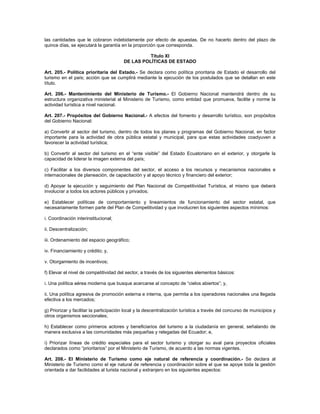 las cantidades que le cobraron indebidamente por efecto de apuestas. De no hacerlo dentro del plazo de
quince días, se ejecutará la garantía en la proporción que corresponda.
Título XI
DE LAS POLÍTICAS DE ESTADO
Art. 205.- Política prioritaria del Estado.- Se declara como política prioritaria de Estado el desarrollo del
turismo en el país; acción que se cumplirá mediante la ejecución de los postulados que se detallan en este
título.
Art. 206.- Mantenimiento del Ministerio de Turismo.- El Gobierno Nacional mantendrá dentro de su
estructura organizativa ministerial al Ministerio de Turismo, como entidad que promueva, facilite y norme la
actividad turística a nivel nacional.
Art. 207.- Propósitos del Gobierno Nacional.- A efectos del fomento y desarrollo turístico, son propósitos
del Gobierno Nacional:
a) Convertir al sector del turismo, dentro de todos los planes y programas del Gobierno Nacional, en factor
importante para la actividad de obra pública estatal y municipal, para que estas actividades coadyuven a
favorecer la actividad turística;
b) Convertir al sector del turismo en el “ente visible” del Estado Ecuatoriano en el exterior, y otorgarle la
capacidad de liderar la imagen externa del país;
c) Facilitar a los diversos componentes del sector, el acceso a los recursos y mecanismos nacionales e
internacionales de planeación, de capacitación y al apoyo técnico y financiero del exterior;
d) Apoyar la ejecución y seguimiento del Plan Nacional de Competitividad Turística, el mismo que deberá
involucrar a todos los actores públicos y privados;
e) Establecer políticas de comportamiento y lineamientos de funcionamiento del sector estatal, que
necesariamente formen parte del Plan de Competitividad y que involucren los siguientes aspectos mínimos:
i. Coordinación interinstitucional;
ii. Descentralización;
iii. Ordenamiento del espacio geográfico;
iv. Financiamiento y crédito; y,
v. Otorgamiento de incentivos;
f) Elevar el nivel de competitividad del sector, a través de los siguientes elementos básicos:
i. Una política aérea moderna que busque acercarse al concepto de “cielos abiertos”; y,
ii. Una política agresiva de promoción externa e interna, que permita a los operadores nacionales una llegada
efectiva a los mercados;
g) Priorizar y facilitar la participación local y la descentralización turística a través del concurso de municipios y
otros organismos seccionales;
h) Establecer como primeros actores y beneficiarios del turismo a la ciudadanía en general, señalando de
manera exclusiva a las comunidades más pequeñas y relegadas del Ecuador; e,
i) Priorizar líneas de crédito especiales para el sector turismo y otorgar su aval para proyectos oficiales
declarados como “prioritarios” por el Ministerio de Turismo, de acuerdo a las normas vigentes.
Art. 208.- El Ministerio de Turismo como eje natural de referencia y coordinación.- Se declara al
Ministerio de Turismo como el eje natural de referencia y coordinación sobre el que se apoye toda la gestión
orientada a dar facilidades al turista nacional y extranjero en los siguientes aspectos:
 