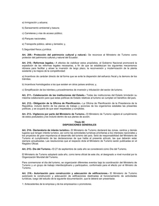 a) Inmigración y aduana;
b) Saneamiento ambiental y basura;
c) Carreteras y vías de acceso público;
d) Parques nacionales;
e) Transporte público, aéreo y terrestre; y,
f) Seguridad física y jurídica.
Art. 209.- Protección del patrimonio cultural y natural.- Se reconoce al Ministerio de Turismo como
protector del patrimonio cultural y natural del Ecuador.
Art. 210.- Reformas legales.- A efectos de viabilizar estos propósitos, el Gobierno Nacional promoverá la
expedición de las reformas legales necesarias, a fin de que se establezcan los siguientes mecanismos
idóneos para facilitar y atraer la inversión de largo plazo, la reconversión y modernización de la planta
existente y la mejora de la competitividad:
a) Incentivos de carácter directo de tal forma que se evite la dispersión del esfuerzo fiscal y la demora de los
trámites;
b) Incentivos homologados a los que existen en otros países andinos; y,
c) Simplificación de los trámites y procedimientos de inversión y tributación del sector de turismo.
Art. 211.- Colaboración de las instituciones del Estado.- Todas las instituciones del Estado brindarán su
máxima colaboración para que estas políticas de Estado relativas al turismo se cumplan en beneficio del país.
Art. 212.- Obligación de la Oficina de Planificación.- La Oficina de Planificación de la Presidencia de la
República, incluirá dentro de los planes de trabajo y acciones de los organismos estatales las presentes
políticas, y se ocupará de que sean respetadas y cumplidas.
Art. 213.- Vigilancia por parte del Ministerio de Turismo.- El Ministerio de Turismo vigilará el cumplimiento
de estos postulados y los incluirá dentro de sus planes de acción.
Título XII
DISPOSICIONES GENERALES
Art. 214.- Declaratoria de interés turístico.- El Ministerio de Turismo declarará las zonas, centros y demás
lugares que tengan interés turístico, así como las actividades turísticas prioritarias a los intereses nacionales y
los proyectos de gran importancia al desarrollo del turismo del país. Será de responsabilidad del Ministerio de
Turismo el cumplimiento de las declaraciones de que habla el presente artículo, las que deberán estar
siempre actualizadas. Las resoluciones que al respecto dicte el Ministerio de Turismo serán publicadas en el
Registro Oficial.
Art. 215.- Día del Turismo.- El 27 de septiembre de cada año se considerará como Día del Turismo.
El Ministerio de Turismo adoptará cada año, como tema oficial de este día, el designado a nivel mundial por la
Organización Mundial del Turismo.
Para conmemorar el día del turismo, se organizarán diferentes eventos bajo la coordinación del Ministerio de
Turismo y un grupo de trabajo interdisciplinario y participativo, conformado para el efecto por el Ministro de
Turismo.
Art. 216.- Autorización para construcción y adecuación de edificaciones.- El Ministerio de Turismo
autorizará la construcción y adecuación de edificaciones destinadas al funcionamiento de actividades
turísticas, luego del estudio de la siguiente documentación, que le deberá ser presentada:
1. Antecedentes de la empresa y de los empresarios o promotores.
 