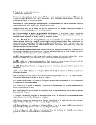 2. Proyecto de inversión y financiamiento.
3. Anteproyecto arquitectónico.
Previamente a la aprobación de los planos definitivos por las autoridades competentes, el Ministerio de
Turismo procederá a revisarlos y a dar su visto bueno. De no cumplirse con este requisito, los planos no
podrán ser aprobados por dichas autoridades.
El Ministerio de Turismo determinará las dimensiones y características técnicas que de acuerdo a la categoría
y capacidad deberán reunir las diferentes clases de alojamientos.
Las edificaciones a las que se refiere este artículo, deberán contar con accesos, medios de circulación e
instalaciones adecuadas para personas con discapacidades.
Art. 217.- Prohibición al Ministro y funcionarios del Ministerio.- El Ministro de Turismo y los demás
funcionarios y servidores públicos del Ministerio, no podrán tener intereses como accionistas o socios en
empresas sujetas al régimen de la Ley Especial de Desarrollo Turístico.
Art. 218.- Facultad de las municipalidades.- Las municipalidades que participen en procesos de
descentralización y suscriban convenios de transferencia de competencias, tienen plena facultad legal de
conformidad con la Ley de Régimen Municipal, la Ley Especial de Desarrollo Turístico y sus reglamentos, para
establecer, mediante ordenanzas las correspondientes tasas por concepto de habilitación y control de
establecimientos o empresas turísticas.
Art. 219.- Proceso de descentralización.- Las normas de este reglamento no afectan las transferencias de
competencias realizadas por el Ministerio de Turismo ni las atribuciones que, en virtud de ellas han venido
ejerciendo los organismos de régimen seccional autónomo.
Art. 220.- Normas posteriores sobre turismo.- En adelante, cualquier acto normativo que se refiera a temas
turísticos deberá expedirse, necesariamente, como reforma o sustitución de este reglamento.
Art. 221.- Hipódromos y parques de atracciones.- Las regulaciones necesarias para el funcionamiento de
hipódromos y parques de atracciones serán dictadas por el Ministro de Turismo.
Art. 222.- Derogatorias.- Deróganse los siguientes cuerpos normativos, que pasan a formar parte de este
reglamento:
a) El Acuerdo 1097, publicado en el Registro Oficial 699 de 26 de octubre de 1978, que contiene el
Reglamento Hotelero;
b) El Decreto Ejecutivo 971, publicado en el Suplemento del Registro Oficial 292 de 11 de octubre de 1989,
que contiene el Reglamento General de la Ley de Turismo;
c) El Decreto Ejecutivo 3309-A, publicado en el Registro Oficial 850 de 27 de diciembre de 1995, que contiene
el Reglamento de Agencias de Viajes;
d) El Acuerdo 0021, publicado en el Registro Oficial 289 de 2 de abril de 1998, que contiene el Reglamento de
Guías Profesionales de Turismo;
e) El Decreto Ejecutivo 1636, publicado en el Registro Oficial 370 de 28 de julio de 1998, que regula la Bolsa
Internacional de Turismo;
f) El Decreto Ejecutivo 264, publicado en el Registro Oficial 50 de 4 de abril del 2000, que declara de interés
nacional la promoción turística del país en el extranjero;
g) El Decreto Ejecutivo 402, publicado en el Registro Oficial 87 de 30 de mayo del 2000, que contiene el
Reglamento Especial de Casinos y Salas de Juego (Bingo-mecánicos);
h) El Decreto Ejecutivo 654, publicado en el Registro Oficial 141 de 15 de agosto del 2000, que reforma el
Reglamento Especial de Casinos y Salas de Juego (Bingo-mecánicos);
i) El Decreto Ejecutivo 1424, publicado en el Registro Oficial 309 de 19 de abril del 2001, que establece
políticas de Estado para el desarrollo de la actividad turística;
 