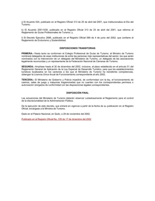 j) El Acuerdo 024, publicado en el Registro Oficial 313 de 25 de abril del 2001, que institucionaliza el Día del
Turismo;
k) El Acuerdo 20011030, publicado en el Registro Oficial 313 de 25 de abril del 2001, que reforma el
Reglamento de Guías Profesionales de Turismo; y,
l) El Decreto Ejecutivo 2686, publicado en el Registro Oficial 589 de 4 de junio del 2002, que contiene el
Reglamento de Ecoturismo y Sostenibilidad.
DISPOSICIONES TRANSITORIAS
PRIMERA.- Hasta tanto se conformen el Colegio Profesional de Guías de Turismo, el Ministro de Turismo
nombrará delegados de esas instituciones de entre las personas más representativas del sector, los que serán
nominados con la intervención de un delegado del Ministerio de Turismo, un delegado de las asociaciones
legalmente reconocidas y un representante de la Federación Nacional de Cámaras de Turismo.
SEGUNDA.- Amplíase hasta el 30 de diciembre del 2002, inclusive, el plazo establecido en el artículo 51 del
Reglamento General de Aplicación de la Ley Especial de Desarrollo Turístico, para que los establecimientos
turísticos localizados en los cantones a los que el Ministerio de Turismo ha transferido competencias,
obtengan la Licencia Única Anual de Funcionamiento correspondiente al año 2002.
TERCERA.- El Ministerio de Gobierno y Policía impedirá, de conformidad con la ley, el funcionamiento de
casinos, salas de juego y máquinas tragamonedas que no cuenten con los correspondientes permisos o
autorización otorgados de conformidad con las disposiciones legales correspondientes.
DISPOSICIÓN FINAL
Las actuaciones del Ministerio de Turismo deberán observar cuidadosamente el Reglamento para el control
de la discrecionalidad de la Administración Pública.
De la ejecución de este decreto, que entrará en vigencia a partir de la fecha de su publicación en el Registro
Oficial, encárgase a la Ministra de Turismo.
Dado en el Palacio Nacional, en Quito, a 29 de noviembre del 2002.
Publicado en el Registro Oficial No. 726 de 17 de diciembre del 2002
 