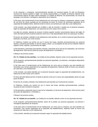 a) De recepción y conserjería, permanentemente atendido por personal experto. El Jefe de Recepción
conocerá los idiomas español e inglés. Los demás recepcionistas y el Capitán de Botones deberán tener
conocimientos básicos de algún idioma extranjero. El Capitán de Botones, los ascensoristas, los mozos de
equipajes y los botones o mensajeros, dependerán de la recepción;
b) De pisos, para mantenimiento de las habitaciones así como para su limpieza y preparación; estará a cargo
de una Ama de Llaves ayudada por las camareras de pisos. El número de camareras dependerá de la
capacidad del establecimiento, debiendo existir al menos una camarera por cada diez y seis habitaciones;
c) De comedor, que estará atendido por el Maitre o Jefe de Comedor y asistido por el personal necesario,
según la capacidad del alojamiento, con estaciones de ocho mesas como máximo.
Los jefes de comedor, además de conocer el idioma español, tendrán conocimientos básicos del inglés. El
menú del hotel permitirá al cliente la elección entre tres o más especialidades dentro de cada grupo de platos.
El servicio de comidas y bebidas en las habitaciones será atendido, de no existir el personal específicamente
destinado a tal efecto, por el del comedor.
d) Telefónico. Existirá una central con por lo menos dos líneas, atendida permanentemente por personal
experto y suficiente para facilitar un servicio rápido y eficaz. Los encargados de este servicio deberán hablar el
español y tener, además, conocimientos de inglés;
e) De lavandería y planchado para atender el lavado y planchado de la ropa de los huéspedes y de la lencería
del alojamiento. Este servicio podrá ser propio del alojamiento o contratado; y,
f) Botiquín de primeros auxilios.
Art. 13.- Hoteles de dos estrellas.- Los hoteles de dos estrellas, deberán contar con los siguientes servicios:
a) De recepción, permanentemente atendido por personal capacitado. Los botones o mensajeros dependerán
de la recepción;
b) De pisos para el mantenimiento de las habitaciones así como para su limpieza, que será atendido por
camareras cuyo número dependerá de la capacidad del alojamiento, debiendo existir al menos una camarera
por cada diez y ocho habitaciones;
c) De comedor, que estará atendido por el personal necesario según la capacidad del establecimiento, con
estaciones de diez mesas como máximo.
El menú del hotel deberá permitir al cliente la elección entre por lo menos dos especialidades dentro de cada
grupo de platos.
El servicio de comidas y bebidas a las habitaciones será atendido por el personal de comedor;
d) Telefónico. Existirá una central con por lo menos dos líneas, atendida permanentemente, pudiendo
ocuparse de este cometido la recepción;
e) De lavandería y planchado para la ropa de los huéspedes y la lencería del alojamiento. Este servicio podrá
ser propio del alojamiento o contratado; y,
f) Botiquín de primeros auxilios.
Art. 14.- Hoteles de una estrella.- Los hoteles de una estrella, deberán contar con los siguientes servicios:
a) De recepción, permanentemente atendido, dentro de lo posible, por personal capacitado. Los botones o
mensajeros dependerán de recepción;
b) De pisos para el mantenimiento de las habitaciones, así como para su limpieza, que será atendido por
camareras, cuyo número dependerá de la capacidad del establecimiento, debiendo existir al menos una
camarera por cada diez y ocho habitaciones;
c) De comedor, atendido por el personal necesario según la capacidad del establecimiento.
 