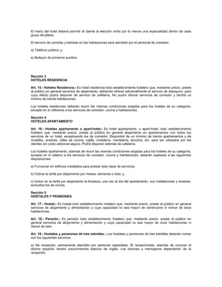 El menú del hotel deberá permitir al cliente la elección entre por lo menos una especialidad dentro de cada
grupo de platos.
El servicio de comidas y bebidas en las habitaciones será atendido por el personal de comedor;
d) Teléfono público; y,
e) Botiquín de primeros auxilios.
Sección 3
HOTELES RESIDENCIA
Art. 15.- Hoteles Residencia.- Es hotel residencia todo establecimiento hotelero que, mediante precio, preste
al público en general servicios de alojamiento, debiendo ofrecer adicionalmente el servicio de desayuno, para
cuyo efecto podrá disponer de servicio de cafetería. No podrá ofrecer servicios de comedor y tendrá un
mínimo de treinta habitaciones.
Los hoteles residencias deberán reunir las mismas condiciones exigidas para los hoteles de su categoría,
excepto en lo referente a los servicios de comedor, cocina y habitaciones.
Sección 4
HOTELES APARTAMENTO
Art. 16.- Hoteles apartamento o apart-hotel.- Es hotel apartamento, o apart-hotel, todo establecimiento
hotelero que, mediante precio, preste al público en general alojamiento en apartamentos con todos los
servicios de un hotel, exceptuando los de comedor. Dispondrá de un mínimo de treinta apartamentos y de
muebles, enseres, útiles de cocina, vajilla, cristalería, mantelería, lencería, etc. para ser utilizados por los
clientes sin costo adicional alguno. Podrá disponer además de cafetería.
Los hoteles apartamento, además de reunir las mismas condiciones exigidas para los hoteles de su categoría,
excepto en lo relativo a los servicios de comedor, cocina y habitaciones, deberán sujetarse a las siguientes
disposiciones:
a) Funcionar en edificios instalados para prestar esta clase de servicios;
b) Cobrar la tarifa por alojamiento por meses, semanas o días; y,
c) Incluir en la tarifa por alojamiento la limpieza, una vez al día del apartamento, sus instalaciones y enseres,
excluidos los de cocina.
Sección 5
HOSTALES Y PENSIONES
Art. 17.- Hostal.- Es hostal todo establecimiento hotelero que, mediante precio, preste al público en general
servicios de alojamiento y alimentación y cuya capacidad no sea mayor de veintinueve ni menor de doce
habitaciones.
Art. 18.- Pensión.- Es pensión todo establecimiento hotelero que, mediante precio, preste al público en
general servicios de alojamiento y alimentación y cuya capacidad no sea mayor de once habitaciones ni
menor de seis.
Art. 19.- Hostales y pensiones de tres estrellas.- Los hostales y pensiones de tres estrellas deberán contar
con los siguientes servicios:
a) De recepción, permanente atendido por personal capacitado. El recepcionista, además de conocer el
idioma español, tendrá conocimientos básicos de inglés. Los botones y mensajeros dependerán de la
recepción;
 