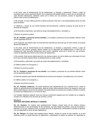 b) De pisos, para el mantenimiento de las habitaciones, su limpieza y preparación. Estará a cargo de
camareras cuyo número guardará relación con la capacidad del establecimiento, a razón de una camarera por
cada dieciséis habitaciones, debiendo contar por lo menos con una camarera, cuando la capacidad sea
inferior a ese número de habitaciones;
c) De comedor. El menú deberá permitir al cliente la elección entre tres o más especialidades dentro de cada
grupo de platos;
d) Telefónico, a través de una central atendida permanentemente, pudiendo ocuparse de este servicio el
personal de recepción;
e) De lavandería y planchado, que podrá ser propio del establecimiento o contratado; y,
f) Botiquín de primeros auxilios.
Art. 20.- Hostales y pensiones de dos estrellas.- Los hostales y pensiones de dos estrellas, deberán contar
con los siguientes servicios:
a) De recepción, que deberá estar convenientemente atendido por personal que al mismo tiempo se ocupará
del servicio telefónico;
b) De pisos, para el mantenimiento de las habitaciones, su limpieza y preparación. Estará a cargo de
camareras cuyo número guardará relación directa con la capacidad del establecimiento, a razón de una
camarera por cada dieciocho habitaciones como mínimo, debiendo contar por lo menos con una camarera,
cuando la capacidad sea inferior a ese número de habitaciones;
c) De comedor. Este servicio deberá permitir a los clientes sustituir uno de los platos que compongan el menú
por el que a tal efecto deberá ofrecer el establecimiento en cada comida;
d) De lavandería y planchado, que podrá ser propio del establecimiento o contratado;
e) Teléfono público en la recepción; y,
f) Botiquín de primeros auxilios.
Art. 21.- Hostales y pensiones de una estrella.- Los hostales y pensiones de una estrella deberán contar
con los siguientes servicios:
a) Personal necesario para atender debidamente los servicios de recepción, de habitaciones y de comedor;
b) Teléfono público en la recepción; y,
c) Botiquín de primeros auxilios.
Art. 22.- Hostales residencia.- Es hostal residencia todo establecimiento que, mediante precio, preste al
público en general servicios de alojamiento, debiendo ofrecer adicionalmente servicio de desayuno, para cuyo
efecto podrá disponer de servicio de cafetería. No podrá ofrecer los servicios de comedor y tendrá un máximo
de veintinueve habitaciones y un mínimo de doce.
Los hostales residencia deberán reunir las mismas condiciones exigidas para los hostales de su categoría,
excepto en lo referente a los servicios de comedor y cocina.
Sección 6
HOSTERÍA, REFUGIOS, MOTELES Y CABAÑAS
Art. 23.- Hostería.- Es hostería todo establecimiento hotelero, situado fuera de los núcleos urbanos,
preferentemente en las proximidades de las carreteras, que esté dotado de jardines, zonas de recreación y
deportes y en el que, mediante precio, se preste servicios de alojamiento y alimentación al público en general,
con una capacidad no menor de seis habitaciones.
Art. 24.- Refugio.- Es refugio todo establecimiento hotelero, situado en zonas de alta montaña, en el que
mediante precio, se preste servicios de alojamiento y alimentación al público en general. Su capacidad no
 