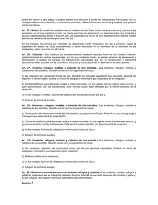 podrá ser menor a seis piezas y podrán prestar sus servicios a través de habitaciones individuales con su
correspondiente cuarto de baño, o dormitorios comunes, diferenciados para hombres y mujeres, que pueden
contar con literas.
Art. 25.- Motel.- Es motel todo establecimiento hotelero situado fuera de los núcleos urbanos y próximo a las
carreteras, en el que mediante precio, se preste servicios de alojamiento en departamentos con entradas y
garajes independientes desde el exterior, con una capacidad no menor de seis departamentos. Deberá prestar
servicio de cafetería las veinticuatro horas del día.
En los moteles, los precios por concepto de alojamiento serán facturados por día y persona, según la
capacidad en plazas de cada departamento, y serán abonados en el momento de la admisión de los
huéspedes, salvo convenio con el cliente.
Art. 26.- Cabañas.- Son cabañas los establecimientos hoteleros situados fuera de los núcleos urbanos,
preferentemente en centros vacacionales, en los que mediante precio, se preste servicios de alojamiento y
alimentación al público en general, en edificaciones individuales que por su construcción y elementos
decorativos están acordes con la zona de su ubicación y cuya capacidad no sea menor de seis cabañas.
Art. 27.- Hostería, refugios, moteles y cabañas de tres estrellas.- Las hosterías, refugios, moteles y
cabañas de tres estrellas, deberán contar con los siguientes servicios:
a) De recepción las veinticuatro horas del día, atendido por personal capacitado que conocerá, además del
español, el idioma inglés. Existirá un mozo de equipaje o mensajero que dependerá de la recepción;
b) Central telefónica para llamadas locales e interprovinciales, en los lugares donde hubiere este servicio, y
para comunicación con las habitaciones. Este servicio podrá estar atendido por el mismo personal de la
recepción;
c) En los refugios y moteles, servicio de cafetería las veinticuatro horas del día; y,
d) Botiquín de primeros auxilios.
Art. 28.- Hosterías, refugios, moteles y cabañas de dos estrellas.- Las hosterías, refugios, moteles y
cabañas de dos estrellas, deberán contar con los siguientes servicios:
a) De recepción las veinticuatro horas del día atendido, por personal calificado. Existirá un mozo de equipaje o
mensajero que dependerá de la recepción;
b) Central de teléfonos para llamadas locales e interprovinciales, en los lugares donde hubiere este servicio, y
para comunicación con las habitaciones. Este servicio estará atendido por el personal de la recepción;
c) En los moteles, servicio de cafetería las veinticuatro horas del día; y,
d) Botiquín de primeros auxilios.
Art. 29.- Hosterías, refugios, moteles y cabañas de una estrella.- Las hosterías, refugios, moteles y
cabañas de una estrella, deberán contar con los siguientes servicios:
a) De recepción, atendido las veinticuatro horas del día por personal capacitado. Existirá un mozo de
equipajes y mensajero que dependerá de la recepción;
b) Teléfono público en la recepción;
c) En los moteles, servicio de cafetería las veinticuatro horas del día; y,
d) Botiquín de primeros auxilios.
Art. 30.- Servicios comunes en hosterías, moteles, refugios y cabañas.- Las hosterías, moteles, refugios y
cabañas; cualquiera sea su categoría, deberán disponer además de servicios comunes de comedor y pisos y,
en los refugios, de oxígeno y personal adiestrado para administrarlo.
Sección 7
 