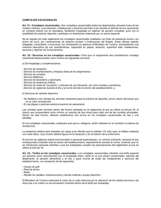 COMPLEJOS VACACIONALES
Art. 31.- Complejos vacacionales.- Son complejos vacacionales todos los alojamientos ubicados fuera de los
núcleos urbanos, cuya situación, instalaciones y servicios permitan a los clientes el disfrute de sus vacaciones
en contacto directo con la naturaleza, facilitando hospedaje en régimen de pensión completa, junto con la
posibilidad de practicar deportes y participar en diversiones colectivas por un precio especial.
No se regulan por este reglamento los complejos vacacionales instalados con fines de asistencia social y sin
ánimo de lucro, por corporaciones de derecho privado o instituciones del Estado. Estas últimas estarán
obligadas, únicamente, a comunicar con anticipación su apertura al Ministerio de Turismo, acompañando una
memoria descriptiva de sus características, capacidad en plazas, situación, superficie total, instalaciones,
servicios y régimen de funcionamiento.
Art. 32.- Servicios en los complejos vacacionales.- Para que un alojamiento sea considerando complejo
vacacional deberá prestar como mínimo los siguientes servicios:
a) De hospedaje y complementarios:
- Servicio de recepción.
- Servicio de mantenimiento y limpieza diaria de los alojamientos.
- Servicio de comedor.
- Servicio telefónico.
- Servicio de lavandería y planchado.
- Servicio de asistencia médica.
- Servicio de venta de “souvenirs” y artículos de uso frecuente, así como revistas y periódicos.
-Servicio de vigilancia durante el día y la noche de todo el recinto del establecimiento; y,
b) Servicios de carácter deportivo:
- Se facilitará a los clientes los artículos necesarios para la práctica de deportes, previo abono del precio que
en su caso corresponda.
- En las playas o piscinas existirá el servicio de salvamento.
Las comidas serán servidas dentro del horario señalado en el reglamento al que se refiere el artículo 34, el
mismo que comprenderá como mínimo un periodo de dos horas para cada una de las comidas principales.
Dentro de este horario, deberán establecerse dos turnos en los complejos vacacionales de dos y una
estrellas.
En los complejos vacacionales, cualquiera que sea su categoría, podrá utilizarse en el comedor el sistema de
autoservicio.
La asistencia médica será prestada con cargo a los clientes que lo soliciten. En todo caso, el médico realizará
una visita diaria, cuyo horario deberá figurar en la recepción y en el exterior de la enfermería.
El servicio de vigilancia estará encomendado a personal especializado, en número suficiente, personal al que
corresponderá custodiar todo el recinto del establecimiento, especialmente durante la noche, cuidando que no
se introduzcan personas extrañas y que los huéspedes cumplan las prescripciones del reglamento al que se
refiere el artículo 34.
Art. 33.- Tarifas en los complejos vacacionales.- Los complejos vacacionales cobrarán una tarifa especial
por persona como remuneración por el hospedaje diario, tarifa en la que estará comprendida, además del
alojamiento, la pensión alimenticia y el uso y goce normal de todas las instalaciones y servicios del
establecimiento, con excepción de las siguientes:
- Campo de golf.
- Pista de tennis.
- Bolos.
- Alquiler de caballos, embarcaciones y demás material y equipo deportivo.
El Ministerio de Turismo autorizará el cobro de un valor adicional por la utilización de los citados servicios o de
otros que a su criterio no se encuentren incluidos dentro de la tarifa por hospedaje.
 