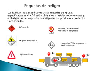 Los fabricantes y expedidores de las materias peligrosas
especificadas en el ADR están obligados a instalar sobre envases y
embalajes las correspondientes etiquetas del producto o productos
transportados.
Etiqueta radioactiva
Agua caliente
Inflamable
Túneles con restricción a
mercancías peligrosas
Sustancias Peligrosas para el
Medioambiente
 