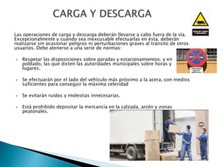 Las operaciones de carga y descarga deberán llevarse a cabo fuera de la vía.
Excepcionalmente y cuando sea inexcusable efectuarlas en ésta, deberán
realizarse sin ocasionar peligros ni perturbaciones graves al tránsito de otros
usuarios. Debe atenerse a una serie de normas:
 Respetar las disposiciones sobre paradas y estacionamientos; y en
poblado, las que dicten las autoridades municipales sobre horas y
lugares.
 Se efectuarán por el lado del vehículo más próximo a la acera, con medios
suficientes para conseguir la máxima celeridad
 Se evitarán ruidos y molestias innecesarias.
 Está prohibido depositar la mercancía en la calzada, arcén y zonas
peatonales.
 