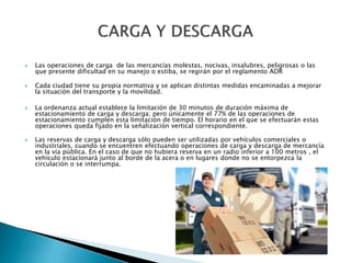  Las operaciones de carga de las mercancías molestas, nocivas, insalubres, peligrosas o las
que presente dificultad en su manejo o estiba, se regirán por el reglamento ADR
 Cada ciudad tiene su propia normativa y se aplican distintas medidas encaminadas a mejorar
la situación del transporte y la movilidad.
 La ordenanza actual establece la limitación de 30 minutos de duración máxima de
estacionamiento de carga y descarga; pero únicamente el 77% de las operaciones de
estacionamiento cumplen esta limitación de tiempo. El horario en el que se efectuarán estas
operaciones queda fijado en la señalización vertical correspondiente.
 Las reservas de carga y descarga sólo pueden ser utilizadas por vehículos comerciales o
industriales, cuando se encuentren efectuando operaciones de carga y descarga de mercancía
en la vía pública. En el caso de que no hubiera reserva en un radio inferior a 100 metros , el
vehículo estacionará junto al borde de la acera o en lugares donde no se entorpezca la
circulación o se interrumpa.
 