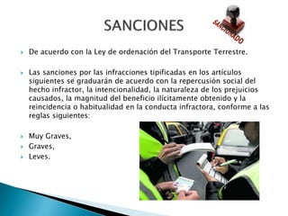  De acuerdo con la Ley de ordenación del Transporte Terrestre.
 Las sanciones por las infracciones tipificadas en los artículos
siguientes se graduarán de acuerdo con la repercusión social del
hecho infractor, la intencionalidad, la naturaleza de los prejuicios
causados, la magnitud del beneficio ilícitamente obtenido y la
reincidencia o habitualidad en la conducta infractora, conforme a las
reglas siguientes:
 Muy Graves,
 Graves,
 Leves.
 