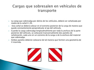  La carga que sobresalga por detrás de los vehículos, deberá ser señalizada por
medio de la señal V-20.
 Esta señal se deberá colocar en el extremo posterior de la carga de manera que
quede constantemente perpendicular al eje del vehículo.
 Cuando la carga sobresalga longitudinalmente por toda la anchura de la parte
posterior del vehículo, se colocarán transversalmente dos paneles de
señalización, cada uno en un extremo de la carga o de la anchura del material
que sobresalga.
 Ambos paneles deberán colocarse de tal manera que formen una geometría de
V invertida.
 