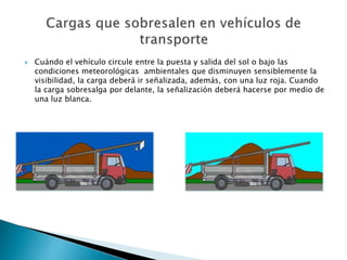 Cuándo el vehículo circule entre la puesta y salida del sol o bajo las
condiciones meteorológicas ambientales que disminuyen sensiblemente la
visibilidad, la carga deberá ir señalizada, además, con una luz roja. Cuando
la carga sobresalga por delante, la señalización deberá hacerse por medio de
una luz blanca.
 