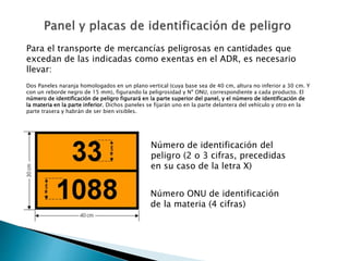 Número de identificación del
peligro (2 o 3 cifras, precedidas
en su caso de la letra X)
Número ONU de identificación
de la materia (4 cifras)
Para el transporte de mercancías peligrosas en cantidades que
excedan de las indicadas como exentas en el ADR, es necesario
llevar:
Dos Paneles naranja homologados en un plano vertical (cuya base sea de 40 cm, altura no inferior a 30 cm. Y
con un reborde negro de 15 mm), figurando la peligrosidad y Nº ONU, correspondiente a cada producto. El
número de identificación de peligro figurará en la parte superior del panel, y el número de identificación de
la materia en la parte inferior. Dichos paneles se fijarán uno en la parte delantera del vehículo y otro en la
parte trasera y habrán de ser bien visibles.
 