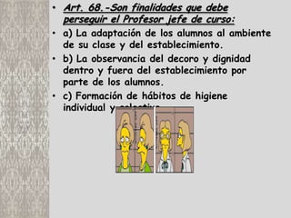 • Art. 68.-Son finalidades que debe
  perseguir el Profesor jefe de curso:
• a) La adaptación de los alumnos al ambiente
  de su clase y del establecimiento.
• b) La observancia del decoro y dignidad
  dentro y fuera del establecimiento por
  parte de los alumnos.
• c) Formación de hábitos de higiene
  individual y colectiva.
 