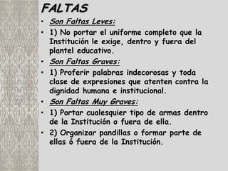 FALTAS
• Son Faltas Leves:
• 1) No portar el uniforme completo que la
  Institución le exige, dentro y fuera del
  plantel educativo.
• Son Faltas Graves:
• 1) Proferir palabras indecorosas y toda
  clase de expresiones que atenten contra la
  dignidad humana e institucional.
• Son Faltas Muy Graves:
• 1) Portar cualesquier tipo de armas dentro
  de la Institución o fuera de ella.
• 2) Organizar pandillas o formar parte de
  ellas ó fuera de la Institución.
 