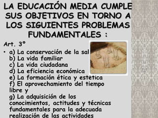 LA EDUCACIÓN MEDIA CUMPLE
SUS OBJETIVOS EN TORNO A
 LOS SIGUIENTES PROBLEMAS
     FUNDAMENTALES :
Art. 3º
• a) La conservación de la salud
  b) La vida familiar
  c) La vida ciudadana
  d) La eficiencia económica
  e) La formación ética y estética
  f) El aprovechamiento del tiempo
  libre y
  g) La adquisición de los
  conocimientos, actitudes y técnicas
  fundamentales para la adecuada
  realización de las actividades
 